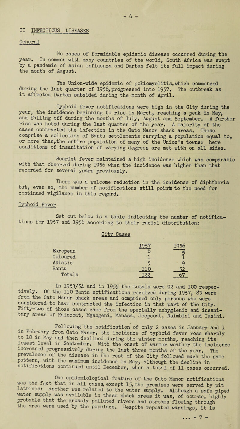 - 6 - II INFECTIOUS DISEASES General No cases of formidable epidemic disease occurred during the year. In common with many countries of the world, South Africa was swept by a pandemic of Asian influenza and Durban felt its full impact during the month of August. The Union-wide epidemic of poliomyelitis, which commenced during the last quarter of 1956,progressed into 1957. The outbreak as it affected Durban subsided during the month of April. Typhoid fever notifications were high in the City during the year, the incidence beginning to rise in March, reaching a peak in May, and falling off during the months of July, August and September. A further rise was noted during the last quarter of the year. A majority of the cases contracted the infection in the Cato Manor shack areas. These comprise a collection of Bantu settlements carrying a population equal to, or more than,the entire population of many of the Union’s towns? here conditions of insanitation of varying degrees are met with on all sides. Scarlet fever maintained a high incidence which was comparable with that observed during 1956 when the incidence was higher than that recorded for several years previously. There was a welcome reduction in the incidence of diphtheria but, even so, the number of notifications still points to the need for continued vigilance in this regard. Typhoid Fever Set out below is a table indicating the number of notifica¬ tions for 1957 and 1956 according to their racial distribution: City Cases European 1227 6 1956 5 Coloured 1 1 Asiatic 5 9 Bantu no .... 52 Totals 122 67 In 1953/54 and in 1955 the totals were 92 and 100 respec¬ tively. Of the 110 Bantu notifications received during 1957, 83 were from.the Cato Manor shack areas and comprised only persons who were considered to have contracted the infection in that part of the City. Fifty-two of those cases came from the specially unhygienic and insani¬ tary areas of Raincoat, Mgangeni, Manasa, Jeepcoat, Nsimbini and Tusini. Following the notification of only 2 cases in January and I in February from Cato Manor, the incidence of typhoid fever rose sharply to 18 in May and then declined during the winter months, reaching its lowest level in September. With the onset of warmer weather the incidence increased progressively during the last three months of the year. The prevalence of the disease in the rest of the City followed much the same pattern, with the maximum incidence in May, although the decline in notifications continued until December, when a total of 11 cases occurred. One epidemiological feature of the Cato Manor notifications was the fact that in all cases, except 15,the premises were served by pit latrines: another was related to the water supply. Although a safe piped water supply was available in these shack areas it was, of course, highly probable that the grossly polluted rivers and streams flowing through the area were used by the populace. Despite repeated warnings, it is • • •