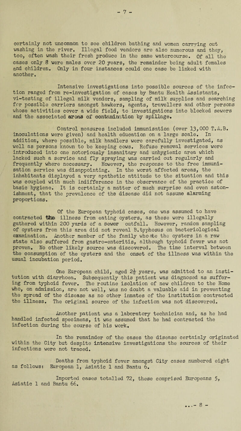 - 7 - certainly not uncommon to see children bathing and women carrying out washing in the river. Illegal food vendors are also numerous and they, too, often wash their fresh produce in the same watercourse. Of all the cases only 8 were males over 20 years, the remainder being adult females and children. Only in four instances could one case be linked with another. Intensive investigations into possible sources of the infec¬ tion ranged from re-investigation of cases by Bantu Health Assistants, vi-testing of illegal milk vendors, sampling of milk supplies and searching for possible carriers amongst hawkers, agents, travellers and other persons whose activities cover a wide field, to investigations into blocked sewers and the associated arooa of contamination by spillage. Control measures included immunisation (over 13,000 T.A.B. inoculations were given) and health education on a large scale. In addition, where possible, milk handlers were carefully investigated, as well as persons known to be keeping cows. Refuse removal services were introduced into one notoriously insanitary and unhygienic area which lacked such a service and fly spraying was carried out regularly and frequently where necessary. However, the response to the free immuni¬ sation service was disappointing. In the worst affected areas, the inhabitants displayed a very apathetic attitude to the situation and this was coupled with much indifference in the observance of the practice of basic hygiene. It is certainly a matter of much surprise and even aston¬ ishment, that the prevalence of the disease did not assume alarming proportions. Of the European typhoid cases, one was assumed to have contracted tfefi illness from eating oysters, as these were illegally gathered within 200 yards of a sewer outfall. However, random sampling of oysters from this area did not reveal B.typhosus on bacteriological examination. Another member of the family whoafce the oysters in a raw state also suffered from gastro-enteritis, although typhoid fever was not proven. No other likely source was discovered. The time interval between the consumption of the oysters and the onset of the illness was within the usual incubation period. One European child, aged 2jr years, was admitted to an insti¬ tution with diarrhoea. Subsequently this patient was diagnosed as suffer¬ ing from typhoid fever. The routine isolation of new children to the Home who, on admission, are not well, was no doubt a valuable aid in preventing the spread of the disease as no other inmates of the institution contracted the illness. The original source of the infection was not discovered. Another patient was a laboratory technician and, as he had handled infected specimens, it was assumed that he had contracted the infection during the course of his work. In the remainder of the cases the disease certainly originated within the City but despite intensive investigations the sources of their infections were not traced. Deaths from typhoid fever amongst City cases numbered eight as follows: European 1, Asiatic 1 and Bantu 6. Imported cases totalled 72, these comprised Europeans 5, Asiatic 1 and Bantu 66.
