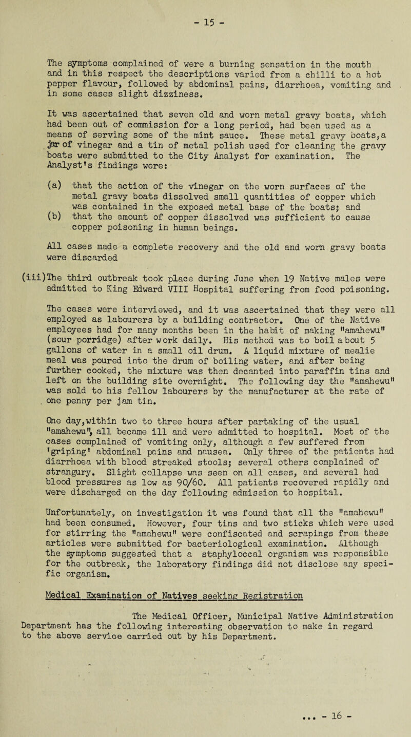 The symptoms complained of were a burning sensation in the mouth and in this respect the descriptions varied from a chilli to a hot pepper flavour, followed by abdominal pains, diarrhoea, vomiting and in some cases slight dizziness. It was ascertained that seven old and worn metal gravy boats, which had been out of commission for a long period, had been used as a means of serving some of the mint sauce. These metal gravy boats,a jar of vinegar and a tin of metal polish used for cleaning the gravy boats were submitted to the City Analyst for examination. The Analysts findings were: (a) that the action of the vinegar on the worn surfaces of the metal gravy boats dissolved small quantities of copper which was contained in the exposed metal base of the boats; and (b) that the amount of copper dissolved was sufficient to cause copper poisoning in human beings. All cases made a complete recovery and the old and worn gravy boats were discarded (iii)The third outbreak took place during June when 19 Native males were admitted to King Edward VIII Hospital suffering from food poisoning. The cases were interviewed, and it was ascertained that they were all employed as labourers by a building contractor. One of the Native employees had for many months been in the habit of making namahewun (sour porridge) after work daily. His method was to boil about 5 gallons of water in a small oil drum. A liquid mixture of mealie meal was poured into the drum of boiling water, and after being further cooked, the mixture was then decanted into paraffin tins and left on the building site overnight. The following day the ’•amahewu” was sold to his fellow labourers by the manufacturer at the rate of . one penny per jam tin. One day,within two to three hours after partaking of the usual Mamahewun, all became ill and were admitted to hospital. Most of the cases complained of vomiting only, although a few suffered from ’griping1 abdominal pains and nausea. Only three of the patients had diarrhoea with blood streaked stools; several others complained of strangury. Slight collapse was seen on all cases, and several had blood pressures as low as 90/60. All patients recovered rapidly and were discharged on the day following admission to hospital. Unfortunately, on investigation it was found that all the amahewu” had been consumed. However, four tins and two sticks which were used for stirring the namahewuM were confiscated and scrapings from these articles were submitted for bacteriological examination. Although the symptoms suggested that a staphyloccal organism was responsible for the outbreak, the laboratory findings did not disclose any speci¬ fic organism. Medical Examination of Natives seeking Registration The Medical Officer, Municipal Native Administration Department has the following interesting observation to make in regard to the above service carried out by his Department. u • • • - 16 -