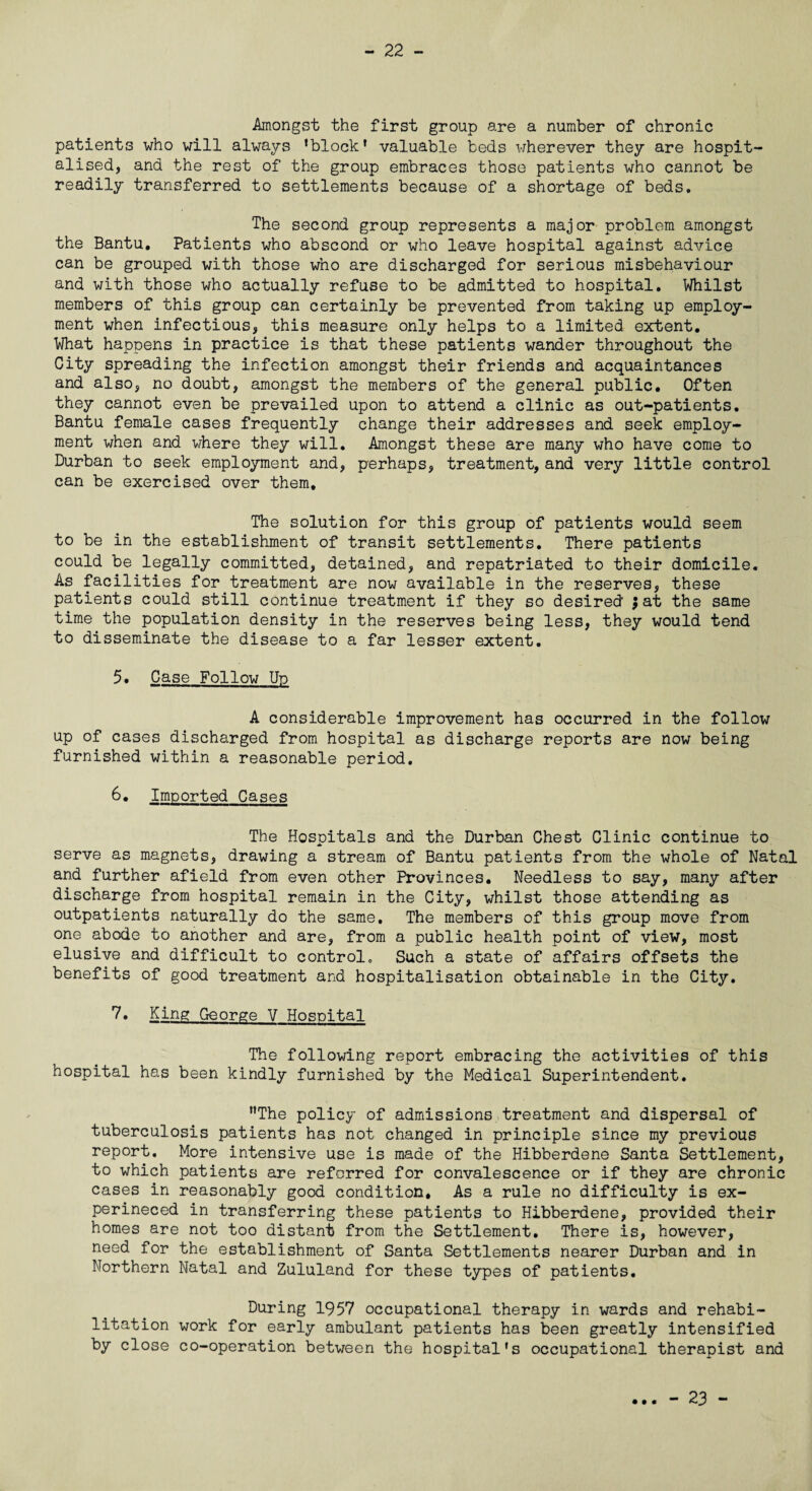 - 22 - Amongst the first group are a number of chronic patients who will always ’block’ valuable beds wherever they are hospit¬ alised, and the rest of the group embraces those patients who cannot be readily transferred to settlements because of a shortage of beds. The second group represents a major problem amongst the Bantu. Patients who abscond or who leave hospital against advice can be grouped with those who are discharged for serious misbehaviour and with those who actually refuse to be admitted to hospital. Whilst members of this group can certainly be prevented from taking up employ¬ ment when infectious, this measure only helps to a limited extent. What happens in practice is that these patients wander throughout the City spreading the infection amongst their friends and acquaintances and also, no doubt, amongst the members of the general public. Often they cannot even be prevailed upon to attend a clinic as out-patients. Bantu female cases frequently change their addresses and seek employ¬ ment when and where they will. Amongst these are many who have come to Durban to seek employment and, perhaps, treatment, and very little control can be exercised over them. The solution for this group of patients would seem to be in the establishment of transit settlements. There patients could be legally committed, detained, and repatriated to their domicile. As facilities for treatment are now available in the reserves, these patients could still continue treatment if they so desired $ at the same time the population density in the reserves being less, they would tend to disseminate the disease to a far lesser extent. 5. Case Follow Up A considerable improvement has occurred in the follow up of cases discharged from hospital as discharge reports are now being furnished within a reasonable period. 6• Imported Cases The Hospitals and the Durban Chest Clinic continue to serve as magnets, drawing a stream of Bantu patients from the whole of Natal and further afield from even other Provinces. Needless to say, many after discharge from hospital remain in the City, whilst those attending as outpatients naturally do the same. The members of this group move from one abode to another and are, from a public health point of view, most elusive and difficult to control. Such a state of affairs offsets the benefits of good treatment and hospitalisation obtainable in the City. 7. King George V Hospital The following report embracing the activities of this hospital has been kindly furnished by the Medical Superintendent. ’’The policy of admissions treatment and dispersal of tuberculosis patients has not changed in principle since my previous report. More intensive use is made of the Hibberdene Santa Settlement, to which patients are referred for convalescence or if they are chronic cases in reasonably good condition. As a rule no difficulty is ex- perineced in transferring these patients to Hibberdene, provided their homes are not too distant from the Settlement. There is, however, need for the establishment of Santa Settlements nearer Durban and in Northern Natal and Zululand for these types of patients. During 1957 occupational therapy in wards and rehabi¬ litation work for early ambulant patients has been greatly intensified by close co-operation between the hospital's occupational therapist and