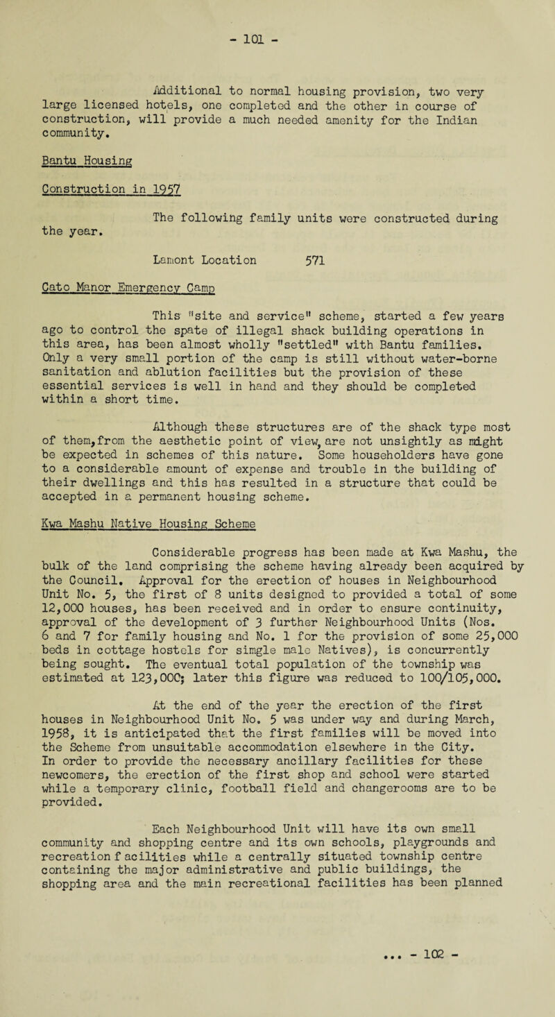Mditional to normal housing provision, two very large licensed hotels, one completed and the other in course of construction, will provide a much needed amenity for the Indian community. Bantu Housing Construction in 1957 The following family units were constructed during the year. Lamont Location 571 Cato Manor Emergency Camp This f!site and service1' scheme, started a few years ago to control the spate of illegal shack building operations in this area, has been almost wholly settled with Bantu families. Only a very small portion of the camp is still without water-borne sanitation and ablution facilities but the provision of these essential services is well in hand and they should be completed within a short time. Although these structures are of the shack type most of them,from the aesthetic point of view, are not unsightly as might be expected in schemes of this nature. Some householders have gone to a considerable amount of expense and trouble in the building of their dwellings and this has resulted in a structure that could be accepted in a permanent housing scheme. Kwa Mashu Native Housing Scheme Considerable progress has been made at Kwa Mashu, the bulk of the land comprising the scheme having already been acquired by the Council. Approval for the erection of houses in Neighbourhood Unit No. 5, the first of 8 units designed to provided a total of some 12,000 houses, has been received and in order to ensure continuity, approval of the development of 3 further Neighbourhood Units (Nos. 6 and 7 for family housing and No. 1 for the provision of some 25,000 beds in cottage hostels for simgle male Natives), is concurrently being sought. The eventual total population of the township was estimated at 123,000; later this figure was reduced to 100/105,000. At the end of the year the erection of the first houses in Neighbourhood Unit No. 5 was under way and during March, 1958, it is anticipated that the first families will be moved into the Scheme from unsuitable accommodation elsewhere in the City. In order to provide the necessary ancillary facilities for these newcomers, the erection of the first shop and school were started while a temporary clinic, football field and changerooms are to be provided. Each Neighbourhood Unit will have its own small community and shopping centre and its own schools, playgrounds and recreationfacilities while a centrally situated township centre containing the major administrative and public buildings, the shopping area and the main recreational facilities has been planned • • • - 102 -