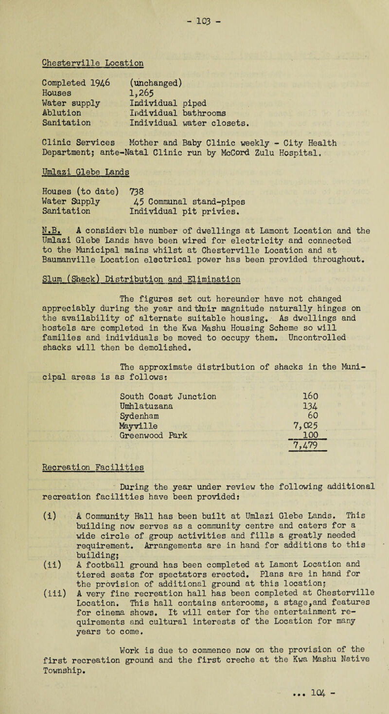 Chesterville Location Completed 194& Houses Water supply Ablution Sanitation (unchanged) 1,265 Individual piped Individual bathrooms Individual water closets. Clinic Services Mother and Baby Clinic weekly - City Health Department; ante-Natal Clinic run by McCord Zulu Hospital. Umlazi Glebe Lands Houses (to date) 738 Water Supply 45 Communal stand-pipes Sanitation Individual pit privies. N.B. A consider* ble number of dwellings at Lamont Location and the Umlazi Glebe Lands have been wired for electricity and connected to the Municipal mains whilst at Chesterville Location and at Baumanville Location electrical power has been provided throughout. Slum (Shack) Distribution and Elimination The figures set out hereunder have not changed appreciably during the year and their magnitude naturally hinges on the availability of alternate suitable housing. As dwellings and hostels are completed in the Kwa Mashu Housing Scheme so will families and individuals be moved to occupy them. Uncontrolled shacks will then be demolished. The approximate distribution of shacks in the Muni¬ cipal areas is as follows; South Coast Junction 160 Umhlatuzana 134 Sydenham 60 Mayvilie 7,025 Greenwood Park 100 7,479 Recreation Facilities During the year under review the following additional recreation facilities have been provided; (i) A Community Hall has been built at Umlazi Glebe Lands. This building now serves as a community centre and caters for a wide circle of group activities and fills a greatly needed requirement. Arrangements are in hand for additions to this building; (ii) A football ground has been completed at Lamont Location and tiered seats for spectators erected. Plans are in hand for the provision of additional ground at this location; (iii) A very fine recreation hall has been completed at Chesterville Location. This hall contains anterooms, a stage,and features for cinema shows. It will cater for the entertainment re¬ quirements and cultural interests of the Location for many years to come. Work is due to commence now on the provision of the first recreation ground and the first creche at the Kwa Mashu Native Township. • • • 104 -