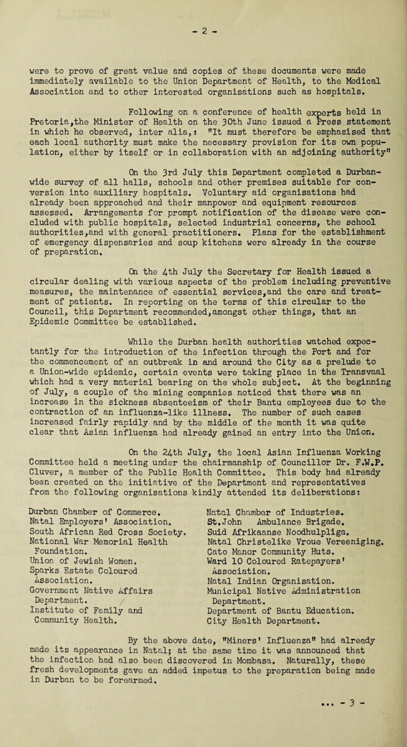 - 2 - were to prove of great value and copies of these documents were made immediately available to the Union Department of Health, to the Medical Association and to other interested organisations such as hospitals. Following on a conference of health experts held in Pretoria,the Minister of Health on the 30th June issued a Press statement in which he observed, inter alia,? It must therefore be emphasised that each local authority must make the necessary provision for its own popu¬ lation, either by itself or in collaboration with an adjoining authority On the 3rd July this Department completed a Durban¬ wide survey of all halls, schools and other premises suitable for con¬ version into auxiliary hospitals. Voluntary aid organisations had already been approached and their manpower and equipment resources assessed. Arrangements for prompt notification of the disease were con¬ cluded with public hospitals, selected industrial concerns, the school authorities,and with general practitioners. Plans for the establishment of emergency dispensaries and soup kitchens were already in the course of preparation. On the 4th July the Secretary for Health issued a circular dealing with various aspects of the problem including preventive measures, the maintenance of essential services,and the care and treat¬ ment of patients. In reporting on the terms of this circular to the Council, this Department recommended,amongst other things, that an Epidemic Committee be established. While the Durban health authorities watched expec¬ tantly for the introduction of the infection through the Port and for the commencement of an outbreak in and around the City as a prelude to a Union-wide epidemic, certain events were taking place in the Transvaal which had a very material bearing on the whole subject. At the beginning of July, a couple of the mining companies noticed that there was an increase in the sickness absenteeism of their Bantu employees due to the contraction of an influenza-like illness. The number of such cases increased fairly rapidly and by the middle of the month it was quite clear that Asian influenza had already gained an entry into the Union. On the 24th July, the local Asian Influenza Working Committee held a meeting under the chairmanship of Councillor Dr. F.W.P. Cluver, a member of the Public Health Committee. This body had already been created on the initiative of the Department and representatives from the following organisations kindly attended its deliberations; Durban Chamber of Commerce. Natal Employers’ Association. South African Red Cross Society. National War Memorial Health Foundation. Union of Jewish Women. Sparks Estate Coloured Association. Government Native Affairs Department. Institute of Family and Community Health. Natal Chamber of Industries. St.John Ambulance Brigade. Suid Afrikaanse Noodhulpliga. Natal Christelike Vroue Vereeniging. Cato Manor Community Huts. Ward 10 Coloured Ratepayers’ Association. Natal Indian Organisation. Municipal Native Administration Department. Department of Bantu Education. City Health Department. By the above date, Miners' Influenza” had already made its appearance in Natal; at the same time it was announced that the infection had also been discovered in Mombasa. Naturally, these fresh developments gave an added impetus to the preparation being made in Durban to be forearmed.