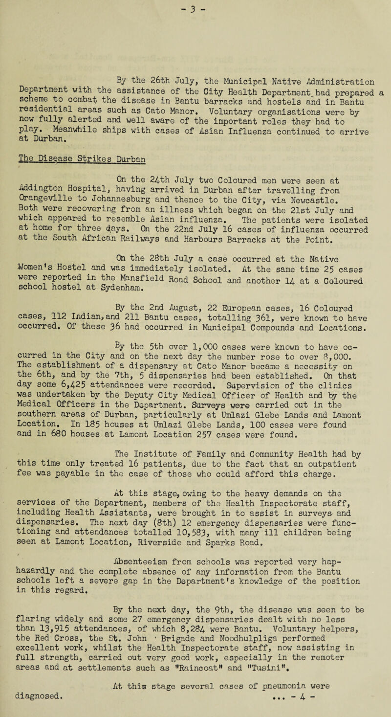 By the 26th July, the Municipal Native Administration Department with the assistance of the City Health Department had prepared a scheme to combat the disease in Bantu barracks and hostels and in Bantu residential areas such as Cato Manor. Voluntary organisations were by now fully alerted and well aware of the important roles they had to play. Meanwhile ships with cases of Asian Influenza continued to arrive at Durban. The Disease Strikes Durban On the 24th July two Coloured men were seen at Addington Hospital, having arrived in Durban after travelling from Orangeville to Johannesburg and thence to the City, via Newcastle. Both were recovering from an illness which began on the 21st July and which appeared to resemble Asian influenza. The patients were isolated at home for three days. On the 22nd July 16 cases of ipfluenza occurred at the South African Railways and Harbours Barracks at the Point. On the 28th July a case occurred at the Native Women's Hostel and was immediately isolated. At the same time 25 cases were reported in the Mansfield Road School and another 14 at a Coloured school hostel at Sydenham. By the 2nd August, 22 European cases, 16 Coloured cases, 112 Indian?and 211 Bantu cases, totalling 361, were known to have occurred. Of these 36 had occurred in Municipal Compounds and Locations. By the 5th over 1,000 cases were known to have oc¬ curred in the City and on the next day the number rose to over 8,000. The establishment of a dispensary at Cato Manor became a necessity on the 6th, and by the 7th, 5 dispensaries had been established. On that day some 6,425 attendances were recorded. Supervision of the clinics was undertaken by the Deputy City Medical Officer of Health and by the Medical Officers in the Department. Surveys were carried out in the southern areas of Durban, particularly at Umlazi Glebe Lands and Lamont Location, In 185 houses at Umlazi Glebe Lands, 100 cases were found and in 680 houses at Lamont Location 257 cases were found. The Institute of Family and Community Health had by this time only treated 16 patients, due to the fact that an outpatient fee was payable in the case of those who could afford this charge. At this stage, owing to the heavy demands on the services of the Department, members of the Health Inspectorate staff, including Health Assistants, were brought in to assist in surveys and dispensaries. The next day (8th) 12 emergency dispensaries were func¬ tioning and attendances totalled 10,583? with many ill children being seen at Lamont Location, Riverside and Sparks Road. Absenteeism from schools was reported very hap¬ hazardly and the complete absence of any information from the Bantu schools left a severe gap in the Department's knowledge of the position in this regard. By the next day, the 9th, the disease was seen to be flaring widely and some 27 emergency dispensaries dealt with no less than 13,915 attendances, of which 8,284 were Bantu. Voluntary helpers, the Red Cross, the St. John • Brigade and Noodhulpliga performed excellent work, whilst the Health Inspectorate staff, now assisting in full strength, carried out very good work, especially in the remoter areas and at settlements such as Raincoat and Tusini. At this stage several cases of pneumonia were - 4 - diagnosed. • • •