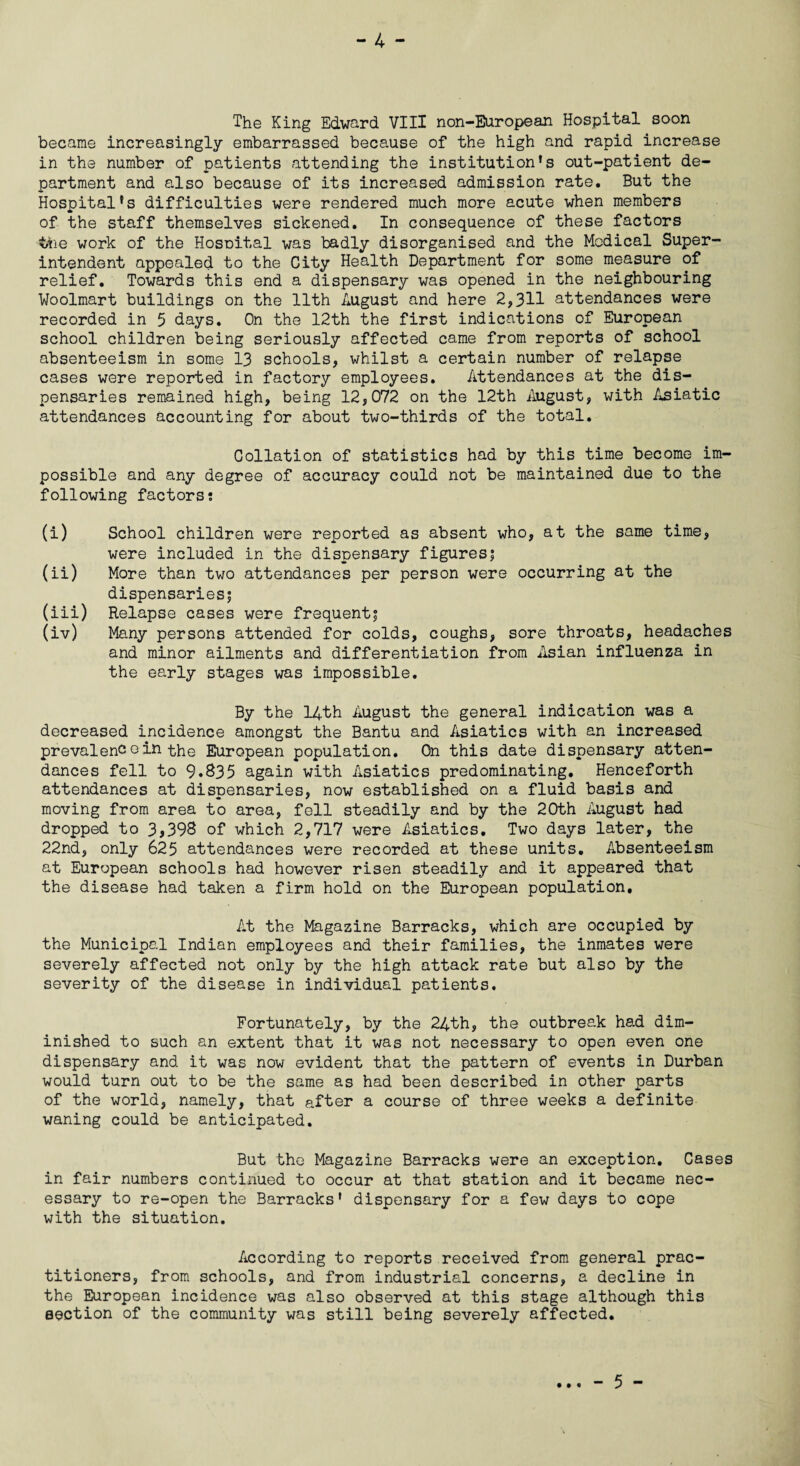 became increasingly embarrassed because of the high and rapid increase in the number of patients attending the institution’s out-patient de¬ partment and also because of its increased admission rate. But the Hospital’s difficulties were rendered much more acute when members of the staff themselves sickened. In consequence of these factors the work of the Hosnital was badly disorganised and the Medical Super¬ intendent appealed to the City Health Department for some measure of relief. Towards this end a dispensary was opened in the neighbouring Woolmart buildings on the 11th August and here 2,311 attendances were recorded in 5 days. On the 12th the first indications of European school children being seriously affected came from reports of school absenteeism in some 13 schools, whilst a certain number of relapse cases were reported in factory employees. Attendances at the dis¬ pensaries remained high, being 12,072 on the 12th August, with Asiatic attendances accounting for about two-thirds of the total. Collation of statistics had by this time become im¬ possible and any degree of accuracy could not be maintained due to the following factors; (i) School children were reported as absent who, at the same time, were included in the dispensary figures; (ii) More than two attendances per person were occurring at the dispensaries; (iii) Relapse cases were frequent; (iv) Many persons attended for colds, coughs, sore throats, headaches and minor ailments and differentiation from Asian influenza in the early stages was impossible. By the 14th August the general indication was a decreased incidence amongst the Bantu and Asiatics with an increased prevalence in the European population. On this date dispensary atten¬ dances fell to 9.S35 again with Asiatics predominating. Henceforth attendances at dispensaries, now established on a fluid basis and moving from area to area, fell steadily and by the 20th August had dropped to 3>398 of which 2,717 were Asiatics. Two days later, the 22nd, only 625 attendances were recorded at these units. Absenteeism at European schools had however risen steadily and it appeared that the disease had taken a firm hold on the European population. At the Magazine Barracks, which are occupied by the Municipal Indian employees and their families, the inmates were severely affected not only by the high attack rate but also by the severity of the disease in individual patients. Fortunately, by the 24th, the outbreak had dim¬ inished to such an extent that it was not necessary to open even one dispensary and it was now evident that the pattern of events in Durban would turn out to be the same as had been described in other parts of the world, namely, that after a course of three weeks a definite waning could be anticipated. But the Magazine Barracks were an exception. Cases in fair numbers continued to occur at that station and it became nec¬ essary to re-open the Barracks’ dispensary for a few days to cope with the situation. According to reports received from general prac¬ titioners, from schools, and from industrial concerns, a decline in the European incidence was also observed at this stage although this section of the community was still being severely affected.