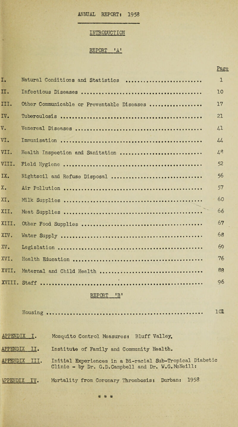 ANNUAL REPORT 8 1958 INTRODUCTION REPORT ,AI Page I* Natural Conditions and Statistics ..... 1 II. Infectious Diseases.*... 10 III. Other Communicable or Preventable Diseases.. 17 IV. Tuberculosis .. 21 V. Venereal Diseases . 41 VI. Immunisation . 44 VII. Health Inspection and Sanitation .. 48 VIII. Field Hygiene .. 52 IX. Nightsoil and Refuse Disposal .. 56 X. Air Pollution. 57 XI. Milk Supplies ..».. 60 XII. Meat Supplies .. 66 XIII. Other Food Supplies. 67 XIV. Water Supply .. 68 XV. Legislation. 69 XVI. Health Education .. 76 XVII. Maternal and Child Health .. 88 XVIII. Staff. 96 REPORT tBt Housing ......... 101 APPENDIX I. Mosquito Control Measures: Bluff Valley, APPENDIX II. Institute of Family and Community Health. APPENDIX III. Initial Experiences in a Bi-racial Sub-Tropical Diabetic Clinic - by Dr. G.D.Campbell and Dr. W.G.McNeill: APPENDIX IV. Mortality from Coronary Thrombosis: Durban: 1953 % * #