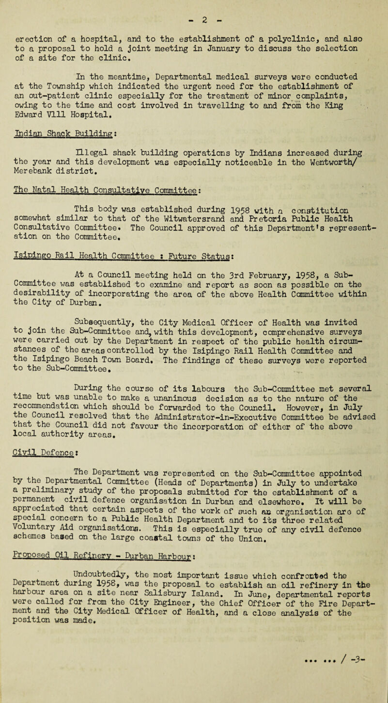 erection of a hospital, and to the establishment of a polyclinic, and also to a proposal to hold a joint meeting in January to discuss the selection of a site for the clinic. In the meantime, Departmental medical surveys were conducted at the Township which indicated the urgent need for the establishment of an out-patient clinic especially for the treatment of minor complaints, owing to the time and cost involved in travelling to and from the King Edward VI11 Hospital, Indian Shack Building: Illegal shack building operations by Indians increased during the year and this development was especially noticeable in the Wentworth/ Merebank district. The Natal Health Consultative Committee; This body was established during 1958 with a constitution somewhat similar to that of the Witwatersrand and Pretoria Public Health Consultative Committee. The Council approved of this Department’s represent¬ ation on the Committee, Isipingo Rail Health Committee : Future Status: At a Council meeting held on the 3rd February, 1958, a Sub¬ committee was established to examine and report as soon as possible on the desirability of incorporating the area of the above Health Committee within the City of Durban. Subsequently, the City Medical Officer of Health was invited to join the Sub-Committee and, with this development, comprehensive surveys were carried out by the Department in respect of the public health circum¬ stances of the areas controlled by the Isipingo Rail Health Committee and the Isipingo Beach Town Board. The findings of these surveys were reported to the Sub-Committee* During the course of its labours the Sub-Committee met several time but was unable to make a unanimous decision as to the nature of the recommendation which should be forwarded to the Council, However, in July the Council resolved that the Administrator-in-Executive Committee be advised that the Council did not favour the incorporation of either of the above local authority areas. Civil Defence; The Department was represented on the Sub-Committee appointed by the^Departmental Committee (Heads of Departments) in July to undertake a preliminary study of the proposals submitted for the establishment of a permanent civil defence organisation in Durban and elsewhere. It will be appreciated that certain aspects of the work of such an organisation aro of special concern to a Public Health Department and to its three related Voluntary Aid organisations. This is especially true of any civil defence schemes baaed on the large coastal towns of the Union. Proposed Oil Refinery - Durban Harbour: Undoubtedly, the most important issue which confronted the Department during 195B, was the proposal to establish an oil refinery in the harbour area on a site near Salisbury Island* In June, departmental reports were called for from the City Engineer, the Chief Officer of the Fire Depart¬ ment and the City Medical Officer of Health, and a close analysis of the position was made. t • f « # » / -3-