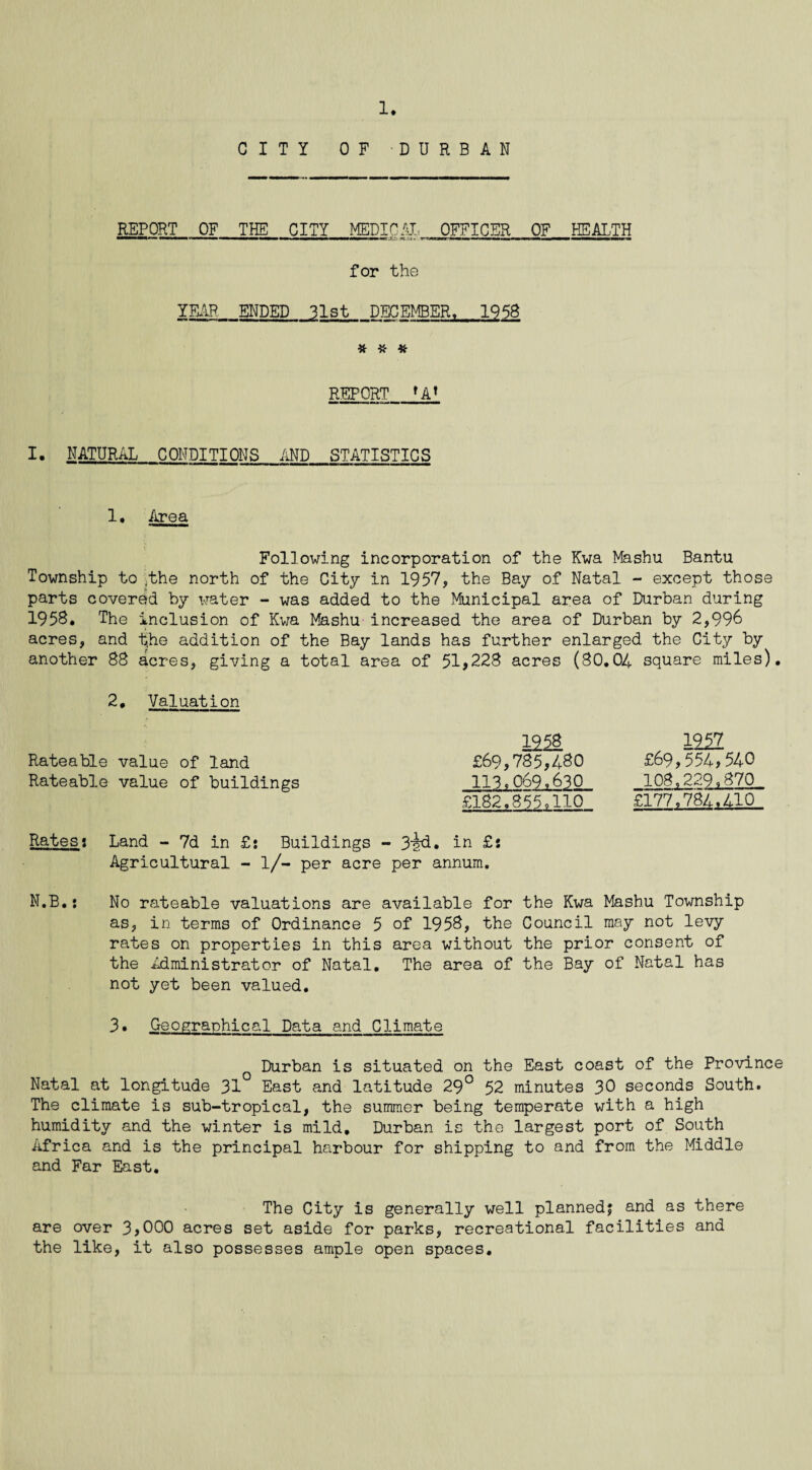 CITY OF DURBAN REPORT OF THE CITY MEDIC AT, OFFICER OF HEALTH for the YEAR ENDED 31st DECEMBER, 1958 # * * REPORT fA’ I. NATURAL CONDITIONS AND STATISTICS 1. Area Following incorporation of the Kwa Mashu Bantu Township to .the north of the City in 1957, the Bay of Natal - except those parts covered by water - was added to the Municipal area of Durban during 1958. The inclusion of Kwa Mashu increased the area of Durban by 2,996 acres, and the addition of the Bay lands has further enlarged the City by another 88 acres, giving a total area of 51*228 acres (80.04 square miles). 2, Valuation Rateable value of land Rateable value of buildings £69,785,480 113* 069.630 £182,855,110 1257 £69,554,540 108,229,870 £177,784,410 Rates s Land - 7d in £? Buildings - 3l?d. in £5 Agricultural - l/- per acre per annum. N.B.i No rateable valuations are available for the Kwa Mashu Township as, in terms of Ordinance 5 of 1958, the Council may not levy rates on properties in this area without the prior consent of the Administrator of Natal. The area of the Bay of Natal has not yet been valued. 3• Geographical Data and Climate Durban is situated on the East coast of the Province Natal at longitude 31° East and latitude 29° 52 minutes 30 seconds South. The climate is sub-tropical, the summer being temperate with a high humidity and the winter is mild, Durban is the largest port of South Africa and is the principal harbour for shipping to and from the Middle and Far East. The City is generally well planned? and as there are over 3,000 acres set aside for parks, recreational facilities and the like, it also possesses ample open spaces.