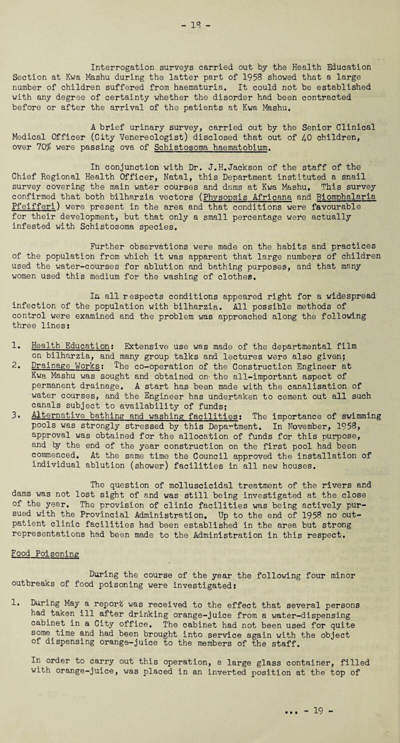 - 18 - Interrogation surveys carried out by the Health Education Section at Kwa Mashu during the latter part of 1958 showed that a large number of children suffered from haematuria. It could not be established with any degree of certainty whether the disorder had been contracted before or after the arrival of the patients at Kwa Mashu. A brief urinary survey, carried out by the Senior Clinical Medical Officer (City Venereologist) disclosed that out of 40 children, over 70$ were passing ova of Schistosoma haematobium. In conjunction with Dr. J.H.Jackson of the staff of the Chief Regional Health Officer, Natal, this Department instituted a snail survey covering the main water courses and dams at Kwa Mashu. This survey confirmed that both bilharzia vectors (Ph.vsopsis Africana and Biomphalaria Pfeifferi) were present in the area and that conditions were favourable for their development, but that only a small percentage were actually infested with Schistosoma species. Further observations were made on the habits and practices of the population from which it was apparent that large numbers of children used the water-courses for ablution and bathing purposes, and that many women used this medium for the washing of clothes. In all respects conditions appeared right for a widespread infection of the population with bilharzia. All possible methods of control were examined and the problem was approached along the following three lines? 1. Health Education? Extensive use was made of the departmental film on bilharzia, and many group talks and lectures were also given; 2. Drainage Works; T'he co-operation of the Construction Engineer at Kwa Mashu was sought and obtained on- the all-important aspect of permanent drainage. A start has been made with the canalisation of water courses, and the Engineer has undertaken to cement out all such canals subject to availability of funds; 3. Alternative bathing and washing facilities? The importance of swimming pools was strongly stressed by this Department. In November, 1958, approval was obtained for the allocation of funds for this purpose, and by the end of the year construction on the first pool had been commenced. At the same time the Council approved the installation of individual ablution (shower) facilities in all new houses. The question of molluscicidal treatment of the rivers and dams was not lost sight of and was still being investigated at the close of the year. The provision of clinic facilities was being actively pur¬ sued with the Provincial Administration. Up to the end of 1958 no out¬ patient clinic facilities had been established in the area but strong representations had been made to the Administration in this respect. Food Poisoning During the course of the year the following four minor outbreaks of food poisoning were investigated: 1. During May a report was received to the effect that several persons had taken ill after drinking orange-juice from a water-dispensing cabinet in a City office. The cabinet had not been used for quite some.time and had been brought into service again with the object of dispensing orange-juice to the members of the staff. In order to carry out this operation, a large glass container, filled with orange-juice, was placed in an inverted position at the top of • • •