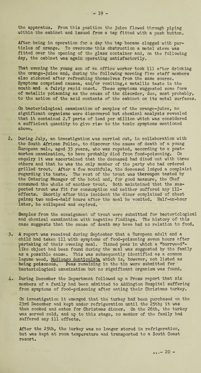 the apparatus. From this position the juice flowed through piping within the cabinet and issued from a tap fitted with a push button. After being in operation for a day the tap became clogged with par¬ ticles of orange. To overcome this obstruction a metal sieve was fitted over the opening of the glass container and, on the following day, the cabinet was again operating satisfactorily. That evening the young son of an office worker took ill after drinking the orange-juice and, during the following morning five staff members also sickened after refreshing themselves from the same source. Symptoms comprised nausea, and/or vomiting,a metallic taste in the mouth and a fairly rapid onset. These symptoms suggested some form of metallic poisoning as the cause of the disorder, due, most probably, to the action of the acid contents of the cabinet on its metal surfaces. On bacteriological examination of samples of the orange-juice, no significant organisms were discovered but chemical analysis revealed that it contained 2.7 parts of lead per million which was considered a sufficient quantity to give rise to the toxic symptoms mentioned above. 2. During July, an investigation was carried out, in collaboration with the South African Police, to discover the cause of death of a young European male, aged 33 years, who was reputed, according to a post¬ mortem examination, to have probably died from food-poisoning. On enquiry it was ascertained that the deceased had dined out with three others and that he was the only member of the party who had ordered grilled trout. After a few mouthfuls, the deceased lodged a complaint regarding its taste. The rest of the trout was thereupon tasted by the Catering Manager of the hotel and, for good measure, the Chef consumed the whole of another trout. Both maintained that the sus¬ pected trout was fit for consumption and neither suffered any ill- effects. Shortly after this incident the diner complained of chest pains; two and-a-half hours after the meal he vomited, Half-an-hour later, he collapsed and expired. Samples from the consignment of trout were submitted for bacteriological and chemical examination with negative findings. The history of this case suggests that the cause of death may have had no relation to food. 3. A report was received during September that a European adult and a child had taken ill with symptoms of food-poisoning seven hours after partaking of their evening meal. Tinned peas in which a MburrweedH- like object had been found during the meal was suggested by the family as a possible cause. This was subsequently identified as a common legume weed, Medicago denticulata which is, however, not listed as being poisonous. Peas remaining in the tin were submitted for bacteriological examination but no significant organism was found. 4. During December the Department followed up a Press report that six members of a family had been admitted to Addington Hospital suffering from symptoms of food-poisoning after eating their Christmas turkey. On investigation it emerged that the turkey had been purchased on the 23rd December and kept under refrigeration until the 25th; it was then cooked and eaten for Christmas dinner. On the 26th, the turkey was served cold, and up to this stage, no member of the family had suffered any ill effects. After the 25th, the turkey was no longer stored in refrigeration, but was kept at room temperature and transported to a South Coast resort. 20 -
