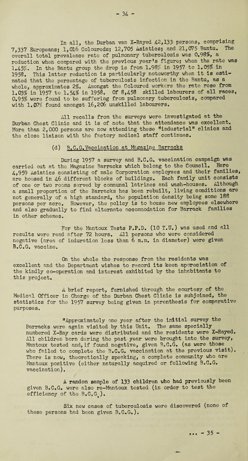 In all, the Durban van X-Rayed 42,133 persons, comprising 7,337 Europeans; 1,016 Coloureds; 12,705 Asiatics; and 21,075 Bantu. The overall total prevalence rate of pulmonary tuberculosis was 0.98%, a reduction when compared with the previous year’s figure; when the rate was 1,45%. In the Bantu group the drop is from 1.98% in 1957 to 1.05$ in 1958. This latter reduction is particularly noteworthy when it is esti¬ mated that the percentage of tuberculosis infection in the Bantu, as a whole, approximates 2%. Amongst the Coloured workers the rate rose from 1.03% in 1957 to 1.54$ in 1958. Of 8,458 skilled labourers of all races, 0.95% were found to be suffering from pulmonary tuberculosis, compared with 1.07% found amongst 16,206 unskilled labourers. All recalls from the surveys were investigated at the Durban Chest Clinic and it is of note that the attendance was excellent. More than 2,000 persons are now attending these ’^industrial” clinics and the close liaison with the factory medical staff continues. (d) B.C.G.Vaccination at Magazine Barracks During 1957 a survey and B.C.G. vaccination campaign was carried out at the. Magazine Barracks which belong to the Council. Here. 4,959 Asiatics consisting of male Corporation employees and their families, are housed in 46 different blocks of buildings. Each family unit consists of one or two rooms served by communal latrines and wash-houses. Although a small proportion of the Barracks has been rebuilt, living conditions are not generally of a high standard, the population density being some 188 persons per acre. However, the policy is to house new employees elsewhere and also gradually to find alternate accommodation for Barrack families in other schemes. For the Mantoux Tests P.P.D. (10 T.U.) was used and all results were read after 72 hours. All persons who were considered negative (area of induration less than 6 m.m. in diameter) were given B.C.G. vaccine. On the whole the response from the residents was excellent and the Department wishes to record its keen appreciation of the kindly co-operation and interest exhibited by the inhabitants to this project. A brief report, furnished through the courtesy of the Medical Officer in Charge of the Durban Chest Clinic is subjoined, the statistics for the 1957 survey being given in parenthesis for comparative purposes. ’’Approximately one year after the initial survey the Barracks were again visited by this Unit. The same specially numbered X-Ray cards were distributed and the residents were X-Rayed. All children born during the past year were brought into the survey, Mantoux tested and, if found negative, given B.C.G. (as were those who failed to complete the B.C.G. vaccination at the previous visit). There is now, theoretically speaking, a complete community who are Mantoux positive (either naturally acquired or following B.C.G. vaccination). A random sample of 133 children who had previously been given B.C.G. were also re-Mantoux tested (in order to test the efficiency of the B.C.G#). Six new cases of tuberculosis were discovered (none of these persons had been given B.C.G.). • « • - 35 -