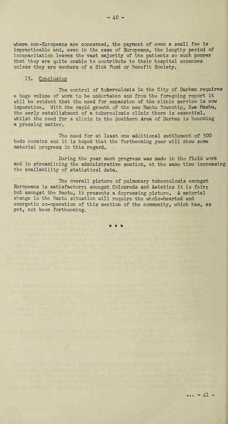 where non-Europeans are concerned, the payment of even a small fee is impracticable and, even in the case of Europeans, the lengthy period of incapacitation leaves the vast majority of the patients so much poorer that they are quite unable to contribute to their hospital expenses unless they are members of a Sick Fund or Benefit Society. 15. Conclusion The control of tuberculosis in the City of Durban requires a huge volume of work to be undertaken and from the foregoing report it will be evident that the need for expansion of the clinic service is now imperative. With the rapid growth of the new Bantu Township, Kwa Mashu, the early establishment of a tuberculosis clinic there is essential, whilst the need for a clinic in the Southern Area of Durban is becoming a pressing matter. The need for at least one additional settlement of 500 beds remains and it is hoped that the forthcoming year will show some material progress in this regard. During the year much progress was made in the field work and in streamlining the administrative section, at the same time increasing the availability of statistical data. The overall picture of pulmonary tuberculosis amongst Europeans is satisfactory; amongst Coloureds and Asiatics it is fair; but amongst the Bantu, it presents a depressing picture. A material change in the Bantu situation will require the whole-hearted and energetic co-operation of this section of the community, which has, as yet, not been forthcoming. * * * • • • - 41 -