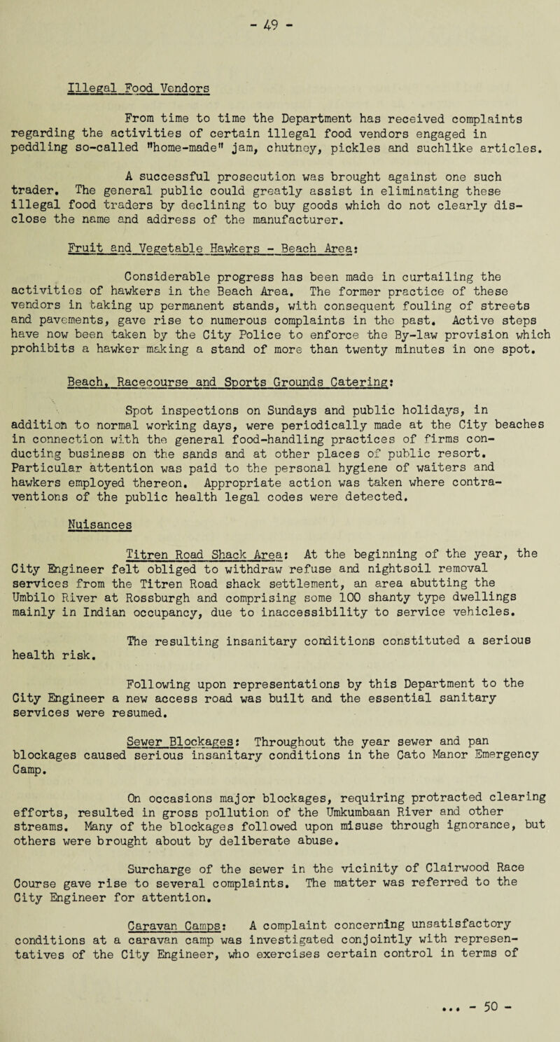 Illegal Food Vendors From time to time the Department has received complaints regarding the activities of certain illegal food vendors engaged in peddling so-called ’’home-made” jam, chutney, pickles and suchlike articles. A successful prosecution was brought against one such trader. The general public could greatly assist in eliminating these illegal food traders by declining to buy goods which do not clearly dis¬ close the name and address of the manufacturer. Fruit and Vegetable Hawkers - Beach Area; Considerable progress has been made in curtailing the activities of hawkers in the Beach Area, The former practice of these vendors in taking up permanent stands, with consequent fouling of streets and pavements, gave rise to numerous complaints in the past* Active steps have now been taken by the City Police to enforce the By-law provision which prohibits a hawker making a stand of more than twenty minutes in one spot. Beach, Racecourse and Sports Grounds Catering: Spot inspections on Sundays and public holidays, in addition to normal working days, were periodically made at the City beaches in connection with the general food-handling practices of firms con¬ ducting business on the sands and at other places of public resort. Particular attention was paid to the personal hygiene of waiters and hawkers employed thereon. Appropriate action was taken where contra¬ ventions of the public health legal codes were detected. Nuisances Titren Road Shack Area: At the beginning of the year, the City Engineer felt obliged to withdraw refuse and nightsoil removal services from the Titren Road shack settlement, an area abutting the Umbilo River at Rossburgh and comprising some 100 shanty type dwellings mainly in Indian occupancy, due to inaccessibility to service vehicles. The resulting insanitary conditions constituted a serious health risk. Following upon representations by this Department to the City Engineer a new access road was built and the essential sanitary services were resumed. Sewer Blockages: Throughout the year sewer and pan blockages caused serious insanitary conditions in the Cato Manor Emergency Camp. On occasions major blockages, requiring protracted clearing efforts, resulted in gross pollution of the Umkumbaan River and other streams. Many of the blockages followed upon misuse through ignorance, but others were brought about by deliberate abuse. Surcharge of the sewer in the vicinity of Clairwood Race Course gave rise to several complaints. The matter was referred to the City Engineer for attention. Caravan Camps; A complaint concerning unsatisfactory conditions at a caravan camp was investigated conjointly with represen¬ tatives of the City Engineer, who exercises certain control in terms of - 50 -