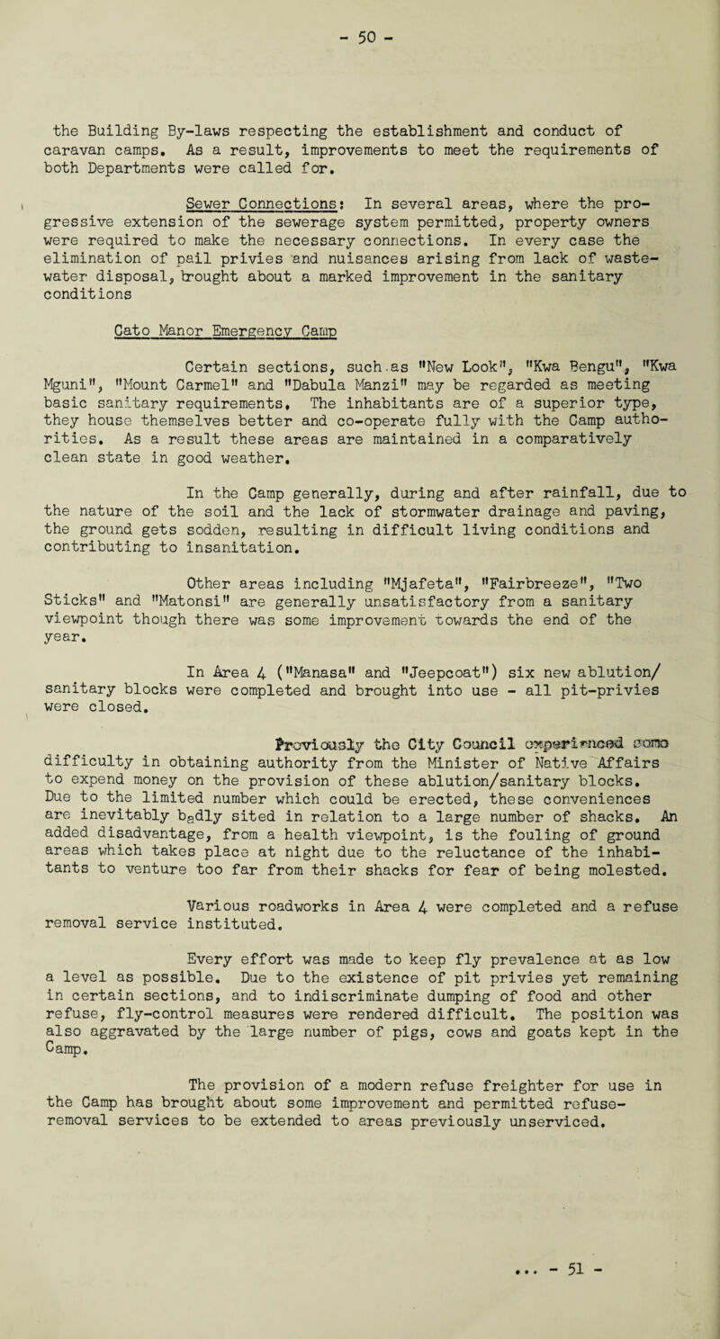 the Building By-laws respecting the establishment and conduct of caravan camps. As a result, improvements to meet the requirements of both Departments were called for. Sewer Connections; In several areas, where the pro¬ gressive extension of the sewerage system permitted, property owners were required to make the necessary connections. In every case the elimination of pail privies and nuisances arising from lack of waste- water disposal, brought about a marked improvement in the sanitary conditions Cato Manor Emergency Camp Certain sections, such.as ’’New Look”, ”Kwa Bengu”, Kwa Mguni”, ’’Mount Carmel” and ’’Dabula Manzi” may be regarded as meeting basic sanitary requirements. The inhabitants are of a superior type, they house themselves better and co-operate fully with the Camp autho¬ rities. As a result these areas are maintained in a comparatively clean state in good weather. In the Camp generally, during and after rainfall, due to the nature of the soil and the lack of stormwater drainage and paving, the ground gets sodden, resulting in difficult living conditions and contributing to insanitation. Other areas including ’’Mjafeta”, ’’Fairbreeze”, ’’Two Sticks” and ’’Matonsi” are generally unsatisfactory from a sanitary viewpoint though there was some improvement towards the end of the year. In Area 4 (’’Manasa” and ’’Jeepcoat”) six new ablution/ sanitary blocks were completed and brought into use - all pit-privies were closed. Previously the City Council experienced sama difficulty in obtaining authority from the Minister of Native Affairs to expend money on the provision of these ablution/sanitary blocks. Due to the limited number which could be erected, these conveniences are inevitably badly sited in relation to a large number of shacks. An added disadvantage, from a health viewpoint, is the fouling of ground areas which takes place at night due to the reluctance of the inhabi¬ tants to venture too far from their shacks for fear of being molested. Various roadworks in Area 4 were completed and a refuse removal service instituted. Every effort was made to keep fly prevalence at as low a level as possible. Due to the existence of pit privies yet remaining in certain sections, and to indiscriminate dumping of food and other refuse, fly-control measures were rendered difficult. The position was also aggravated by the large number of pigs, cows and goats kept in the Camp. The provision of a modern refuse freighter for use in the Camp has brought about some improvement and permitted refuse- removal services to be extended to areas previously unserviced. • • • - 51 -