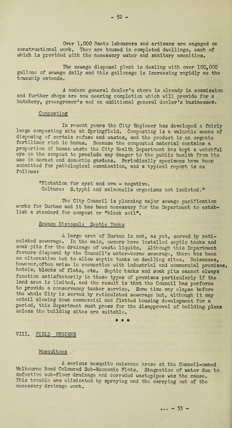 - 52 - Over 1,000 Bantu labourers and artisans are engaged on constructional work. They are housed in completed dwellings, each of which is provided with the necessary water and sanitary amenities. The sewage disposal plant is dealing with over 100,000 gallons of sewage daily and this gallonage is increasing rapidly as the township extends. A modern general dealer’s store is already in commission and further shops are now nearing completion which will provide for a butchery, greengrocer’s and an additional general dealer’s businesses. Composting In recent years the City Engineer has developed a fairly large composting site at Springfield. Composting is a valuable means of disposing of certain refuse and wastes, and the product is an organic fertiliser rich in humus. Because the composted material contains a proportion of human waste the City Health Department has kept a watchful eye on the compost to preclude any danger to the public health from its use in market and domestic gardens. Periodically specimens have been submitted for pathological examination, and a typical report is as follows? Flotation for cyst and ova - negative. Culture? S.typhi and salmonella organisms not isolated. The City Council is planning major sewage purification works for Durban and it has been necessary for the Department to estab¬ lish a standard for compost or black soil. Sewage Disposal?_Septic Tanks A large area of Durban is not, as yet, served by reti¬ culated sewerage. In the main, owners have installed septic tanks and soak pits for the drainage of waste liquids. Although this Department favours disposal by the Council’s water-borne sewerage, there has been no alternative but to allow septic tanks on dwelling sites. Nuisances, however,often arise in connection with industrial and commercial premises, hotels, blocks of flats, etc. Septic tanks and soak pits cannot always function satisfactorily in these types of premises particularly if the land area is limited, and the result is that the Council has perforce to provide a conservancy tanker service. Some time may elapse before the whole City is served by reticulated sewerage but, although it may entail slowing down commercial and flatted housing development for a period, this Department must press for the disapproval of building plans Unless the building sites are suitable. # # # VIII. FIELD HYGIENE mm, , m •> i Mosquitoes A serious mosquito nuisance arose at the Council-owned Melbourne Road Coloured Sub-Economic Flats. Stagnation of water due to defective sub-floor drainage and corroded wastepipes was the cause. This trouble was eliminated by spraying and the carrying out of the necessary drainage work.