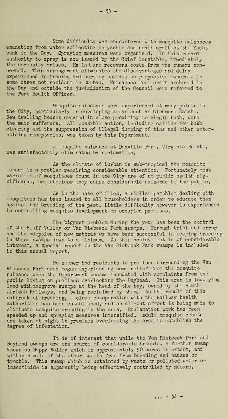 Some difficulty was encountered with mosquito nuisances emanating from water collecting in yachts and small craft at the Yacht bank in the Bay. Spraying measures were organised. In this regard authority to spray is now issued by the Chief Constable, immediately the necessity arises. He inturn recovers costs from the owners con¬ cerned. This arrangement eliminates the disadvantages and delay experienced in tracing and serving notices on respective owners - in some cases not resident in Durban. Nuisances from craft anchored in the Bay and outside the jurisdiction of the Council were referred to the Port Health Officer. Mosquito nuisances were experienced at many points in the City, particularly in developing areas such as Glenmore Estate. New dwelling houses erected in close proximity to virgin bush, were the main sufferers. Ml possible action, including calling for bush clearing and the suppression of illegal dumping of tins and other water¬ holding receptacles, was taken by this Department. A mosquito nuisance at Danville Park, Virginia Estate, was satisfactorily eliminated by reclamation. As the climate of Durban is sub-tropical the mosquito menace is a problem requiring considerable attention. Fortunately most varieties of mosquitoes found in the City are of no public health sig¬ nificance, nevertheless they cause considerable nuisance to the public. As in the case of flies, a similar pamphlet dealing with mosquitoes has been issued to all householders in order to educate them against the breeding of the pest. Little difficulty however is experienced in controlling mosquito development on occupied premises. The biggest problem during the year has been the control of the Bluff Valley or Van Riebeeck Park swamps. Through trial and error and the adoption of new methods we have been successful in keeping breeding in these swamps down to a minimum. As this achievement is of considerable interest, a special report on the Van Riebeeck Park swamps is included in this annual report. No sooner had residents in premises surrounding the Van Riebeeck Park area begun experiencing some relief from the mosquito nuisance when the Department became inundated with complaints from the public living on premises overlooking the Bayhead. This area is low-lying land with mangrove swamps at the head of the bay, owned by the South African Railways, and being reclaimed by them. As the result of this outbreak of breeding, close co-operation with the Railway health authorities has been established, and an all-out effort is being made to eliminate mosquito breeding in the area. Reclamation work has been speeded up and spraying measures intensified. Adult mosquito counts are taken at night in premises overlooking the area to establish the degree of infestation. It is of interest that while the Van Riebeeck Park and Bayhead swamps are the source of considerable trouble, a further swamp known as Happy Valley which is approximately 50 acres in extent, and within a mile of the other two is free from breeding and causes no trouble. This swamp which is untainted by waste or polluted water or insecticide is apparently being effectively controlled by nature. • • • - 54 -