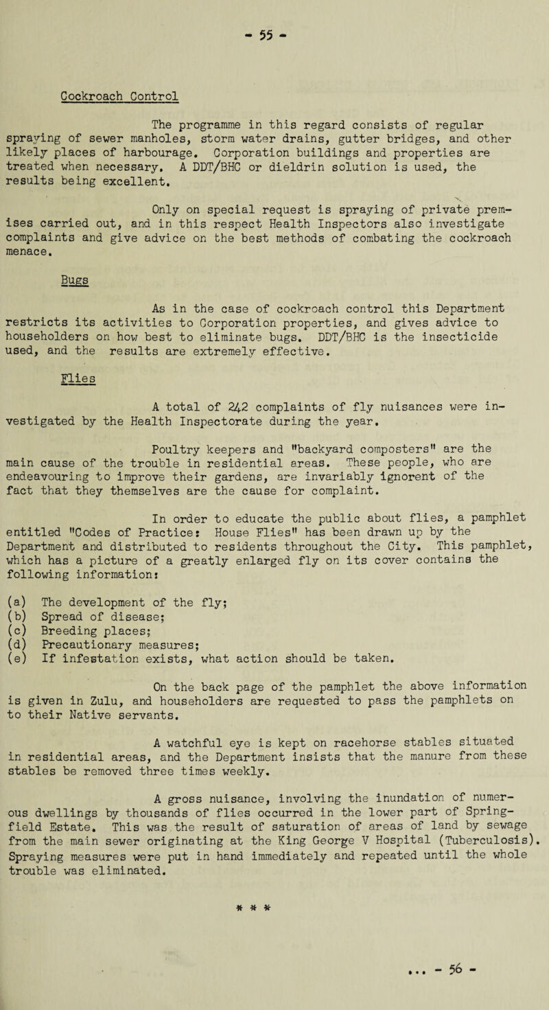 Cockroach Control The programme in this regard consists of regular spraying of sewer manholes, storm water drains, gutter bridges, and other likely places of harbourage. Corporation buildings and properties are treated when necessary, A DDT/BHC or dieldrin solution is used, the results being excellent. Only on special request is spraying of private prem¬ ises carried out, and in this respect Health Inspectors also investigate complaints and give advice on the best methods of combating the cockroach menace. Bugs As in the case of cockroach control this Department restricts its activities to Corporation properties, and gives advice to householders on how best to eliminate bugs, DDT/BHC is the insecticide used, and the results are extremely effective. Flies A total of 242 complaints of fly nuisances were in¬ vestigated by the Health Inspectorate during the year. Poultry keepers and ’’backyard composters” are the main cause of the trouble in residential areas. These people, who are endeavouring to improve their gardens, are invariably ignorent of the fact that they themselves are the cause for complaint. In order to educate the public about flies, a pamphlet entitled ’’Codes of Practice: House Flies” has been drawn up by the Department and distributed to residents throughout the City. This pamphlet, which has a picture of a greatly enlarged fly on its cover contains the following information: (a) The development of the fly; (b) Spread of disease; (c) Breeding places; (d) Precautionary measures; (e) If infestation exists, what action should be taken. On the back page of the pamphlet the above information is given in Zulu, and householders are requested to pass the pamphlets on to their Native servants. A watchful eye is kept on racehorse stables situated in residential areas, and the Department insists that the manure from these stables be removed three times weekly. A gross nuisance, involving the inundation of numer¬ ous dwellings by thousands of flies occurred in the lower part of Spring- field Estate. This was the result of saturation of areas of land by sewage from the main sewer originating at the King George V Hospital (Tuberculosis). Spraying measures were put in hand immediately and repeated until the whole trouble was eliminated. * # # - 56 -