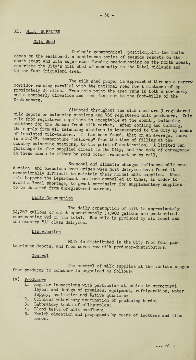 XI. MILK supplies Milk Shed Durban’s geographical position,with the Indian ocean on the eastboard, a continuous series of seaside resorts on the south.coast and with sugar cane farming predominating on the north coast, restricts the City’s milk shed of necessity to the Natal midlands and to the East Griqualand area. The milk shed proper is approached through a narrow corridor running parallel with the national road for a distance of ap¬ proximately 25 miles. From this point the area runs in both a northerly and a southerly direction and then fans out to the foot-hills of the Drakensburg. Situated throughout the milk shed are 9 registered milk depots or balancing stations and 766 registered milk producers. Only milk from registered suppliers is acceptable at the country balancing stations for the Durban fresh milk market. After cooling and bulking, the.supply from all balancing stations is transported to the City by means of insulated milk-tankers. It has been found, that on an average, there is a 2-4°F. temperature ’’build-up” from the time of filling at the country balancing stations, to the point of destination. A limited can gallonage is also supplied direct to the City, and the mode of conveyance in these cases is either by road motor transport or by rail. Seasonal and climatic changes influence milk pro¬ duction, and occasions have arisen when most dairymen have found it exceptionally difficult to maintain their normal milk supplies. When this happens the Department has been compelled at times, in order to avoid a local shortage, to grant permission for supplementary supplies to be obtained from unregistered sources. Daily Consumption The daily consumption of milk is approximately 34>267 gallons of which approximately 33>900 gallons are pasteurised representing 99% of the total. Raw milk is produced by six local and one country ”A” class dairymen. Distribution Milk is distributed in the City from four pas¬ teurising depots, and from seven raw milk producer-distributors. Control The control of milk supplies at the various stages from producer to consumer is organised as follows: (a) Producers 1. Regular inspections with particular attention to structural layout and design of premises, equipment, refrigeration, water supply, sanitation and Native quarters; 2. Clinical veterinary examination of producing herds; 3. Laboratory tests of milk dimples; 4. Blood tests of milk handlers; 5» Health education and propaganda by means of lectures and film shows. 61 -