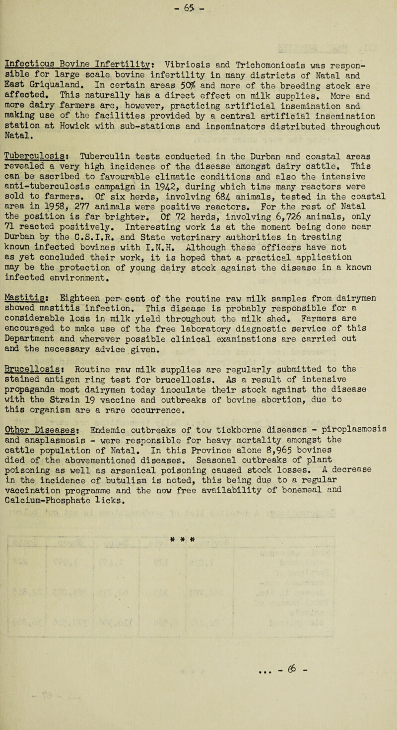 Infectious Bovine Infertility? Vibriosis and Trichomoniosis was respon¬ sible for large scale bovine infertility in many districts of Natal and East Griqualand, In certain areas 50% and more of the breeding stock are affected* This naturally has a direct effect on milk supplies. More and more dairy farmers are, however, practicing artificial insemination and making use of the facilities provided by a central artificial insemination station at Howick with sub-stations and inseminators distributed throughout Natal. Tuberculosist Tuberculin tests conducted in the Durban and coastal areas revealed a very high incidence of the disease amongst dairy cattle. This can be ascribed to favourable climatic conditions and also the intensive anti-tuberculosis campaign in 1942, during which time many reactors were sold to farmers. Of six herds, involving 684 animals, tested in the coastal area in 1958, 277 animals were positive reactors. For the rest of Natal the position is far brighter. Of 72 herds, involving 6,726 animals, only 71 reacted positively. Interesting work is at the moment being done near Durban by the C.S.I.R. and State veterinary authorities in treating known infected bovines with I.N.H. Although these officers have not as yet concluded their work, it is hoped that a practical application may be the protection of young dairy stock against the disease in a known infected environment. Mastitis; Eighteen per« cent of the routine raw milk samples from dairymen showed mastitis infection. This disease is probably responsible for a considerable loss in milk yield throughout the milk shed. Farmers are encouraged to make use of the free laboratory diagnostic service of this Department and wherever possible clinical examinations are carried out and the necessary advice given. Brucellosis; Routine raw milk supplies are regularly submitted to the stained antigen ring test for brucellosis. As a result of intensive propaganda most dairymen today inoculate their stock against the disease with the Strain 19 vaccine and outbreaks of bovine abortion, due to this organism are a rare occurrence. Other Diseases; Endemic outbreaks of tow tickborne diseases - piroplasmosis and anaplasmosis - were responsible for heavy mortality amongst the cattle population of Natal. In this Province alone 8,965 bovines died of the abovementioned diseases. Seasonal outbreaks of plant poisoning as well as arsenical poisoning caused stock losses. A decrease in the incidence of butulism is noted, this being due to a regular vaccination programme and the now free availability of bonemeal and Calcium-Phosphate licks. # * * • • • - 6$ -