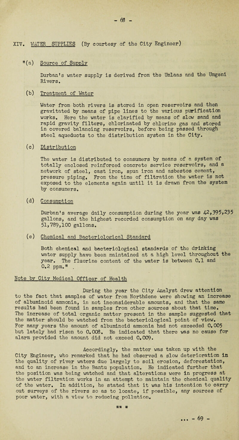 XIV, WATER_SUPPLIES (By courtesy of the City Engineer) M(a) Source of Supply Durban’s water supply is derived from the Umlaas and the Umgeni Rivers. (b) Treatment of Water Water from both rivers is stored in open reservoirs and then gravitated by means of pipe lines to the various purification works. Here the water is clarified by means of slow sand and rapid gravity filters, chlorinated by chlorine gas and stored in covered balancing reservoirs, before being passed through steel aqueducts to the distribution system in the City. (c) Distribution The water is distributed to consumers by means of a system of totally enclosed reinforced concrete service reservoirs, and a network of steel, cast iron, spun iron and asbestos cement, pressure piping. From the time of filtration the water is not exposed to the elements again until it is drawn from the system by consumers. (d) Consumption Durban's average daily consumption during the year was 42,395*235 gallons, and the highest recorded consumption on any day was 51,789,100 gallons, (e) Chemical and Bacteriological Standard Both chemical and bacteriological standards of the drinking water supply have been maintained at a high level throughout the year. The fluorine content of the water is between 0.1 and 0,2 ppm.” . Note by City Medical Officer of Health During the year the City Analyst drew attention to the fact that samples of water from Northdene were showing an increase of albuminoid ammonia, in not inconsiderable amounts, and that the same results had been found in samples from other sources about that time. The increase of total organic matter present in the sample suggested that the matter should be watched from the bacteriological point of view. For many years the amount of albuminoid ammonia had not exceeded 0,005 but lately had risen to 0.008. He indicated that there was no cause for alarm provided the amount did not exceed 0,009. Accordingly, the matter was taken up with the City Engineer, who remarked that he had observed a slow deterioration in the quality of river waters due largely to soil erosion, deforestation, and to an increase in the Bantu population. He indicated further that the position was being watched and that alterations were in progress at the water filtration works in an attempt to maintain the chemical quality of the water. In addition, he stated that it was his intention to carry out surveys of the rivers so as to locate, if possible, any sources of poor water, with a view to reducing pollution. ## * - 69 -