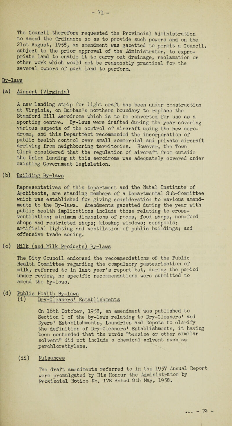 The Council therefore requested the Provincial Administration to amend the Ordinance so as to provide such powers and on the 21st August, 1958, an amendment was gazetted to permit a Council, subject to the prior approval of the Administrator, to expro¬ priate land to enable it to carry out drainage, reclamation or other work which would not be reasonably practical for the several owners of such land to perform. By-laws (a) Airport (Virginia) A new landing strip for light craft has been under construction at Virginia, on Durban’s northern boundary to replace the Stamford Hill Aerodrome which is to be converted for use as a sporting centre. By-laws were drafted during the year covering various aspects of the control of aircraft using the new aero¬ drome, and this Department recommended the incorporation of public health control over small commercial and private aircraft arriving from neighbouring territories. However, the Town Clerk considered that the regulation of aircraft from outside the Union landing at this aerodrome was adequately covered under existing Government legislation. (b) Building By-laws Representatives of this Department and the Natal Institute of Architects, are standing members of a Departmental Sub-Committee wnich was established for giving consideration to various amend¬ ments to the By-laws. Amendments gazetted during the year with public health implications include those relating to cross¬ ventilation; minimum dimensions of rooms, food shops, non-food shops and restricted shops; kiosks; windows; cesspools; artificial lighting and ventilation of public buildings; and offensive trade zoning. (c) Milk (and Milk Products) By-laws The City Council endorsed the recommendations of the Public Health Committee regarding the compulsory pasteurisation of milk, referred to in last year’s report but, during the period under review, no specific recommendations were submitted to amend the By-laws. (d) Public Health By-laws (i) Dry-Cleaners’ Establishments On 16th October, 1958, an amendment was published to Section 1 of the by-laws relating to Dry-Cleaners’ and Dyers’ Establishments, Laundries and Depots to clarify the definition of Dry-Cleaners’ Establishments, it having been contended that the words benzine or other similar solvent” did not include a chemical solvent such as perchlorethylene. (ii) Nuisances The draft amendments referred to in the 1957 Annual Report were promulgated by His Honour the Administrator by Provincial Notice No. 178 dated 8th May, 1958. • • • - 7& ^