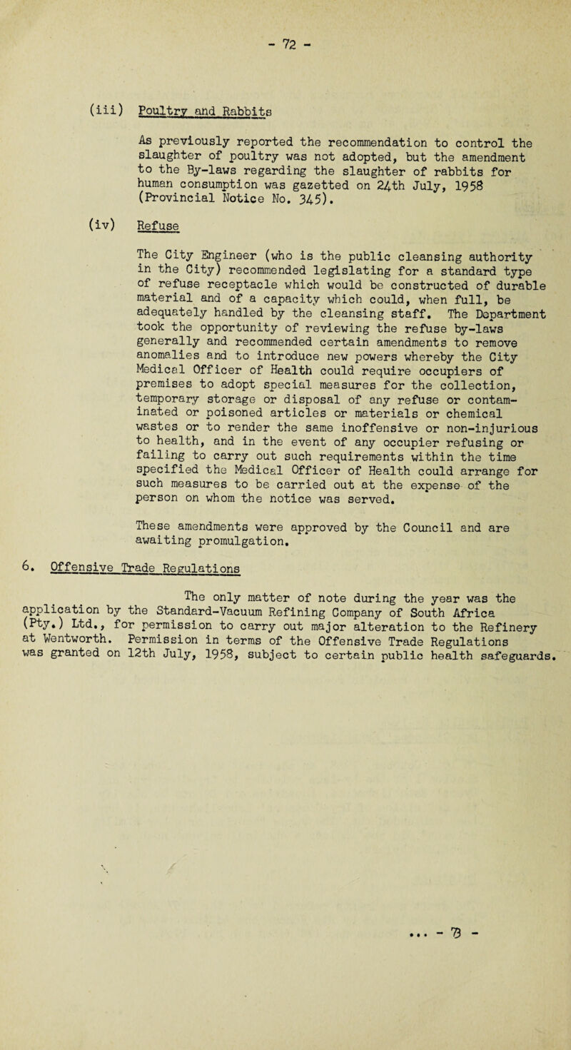 (iii) Poultry and Rabbits As previously reported the recommendation to control the slaughter of poultry was not adopted, but the amendment to the By-laws regarding the slaughter of rabbits for human consumption was gazetted on 24th July, 1958 (Provincial Notice No. 345). (iv) Refuse The City Engineer (who is the public cleansing authority in the City) recommended legislating for a standard type of refuse receptacle which would be constructed of durable material and of a capacity which could, when full, be adequately handled by the cleansing staff. The Department took the opportunity of reviewing the refuse by-laws generally and recommended certain amendments to remove anomalies and to introduce new powers whereby the City Medical Officer of Health could require occupiers of premises to adopt special measures for the collection, temporary storage or disposal of any refuse or contam¬ inated or poisoned articles or materials or chemical wastes or to render the same inoffensive or non-injurious to health, and in the event of any occupier refusing or failing to carry out such requirements within the time specified the Medical Officer of Health could arrange for such measures to be carried out at the expense of the person on whom the notice was served. These amendments were approved by the Council and are awaiting promulgation, 6» Offensive Trade Regulations The only matter of note during the year was the application by the Standard-Vacuum Refining Company of South Africa (Pty.) Ltd,, for permission to carry out major alteration to the Refinery at Wentworth. Permission in terms of the Offensive Trade Regulations was granted on 12th July, 1958, subject to certain public health safeguards. - 73 - • • •