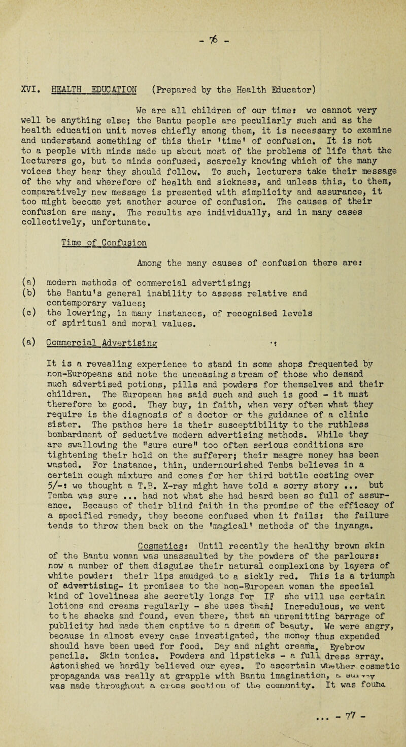 - - XVI. HEALTH EDUCATION (Prepared by the Health Educator) We are all children of our timer we cannot very well be anything else; the Bantu people are peculiarly such and as the health education unit moves chiefly among them, it is necessary to examine and understand something of this their ’time* of confusion. It is not to a people with minds made up about most of the problems of life that the lecturers go, but to minds confused, scarcely knowing which of the many voices they hear they should follow. To such, lecturers take their message of the why and wherefore of health and sickness, and unless this, to them, comparatively new message is presented with simplicity and assurance, it too might become yet another source of confusion. The causes of their confusion are many. The results are individually, and in many cases collectively, unfortunate. Time of Confusion Among the many causes of confusion there are: (a) modern methods of commercial advertising; (b) the Bantu’s general inability to assess relative and contemporary values; (c) the lowering, in many instances, of recognised levels of spiritual and moral values. (a) Commercial Advertising *t It is a revealing experience to stand in some shops frequented by non-Europeans and note the unceasing s tream of those who demand much advertised potions, pills and powders for themselves and their children. The European has said such and such is good - it must therefore be good. They buy, in faith, when very often what they require is the diagnosis of a doctor or the guidance of a clinic sister. The pathos here is their susceptibility to the ruthless bombardment of seductive modern advertising methods. While they are swallowing the sure cure” too often serious conditions are tightening their hold on the sufferer; their meagre money has been wasted. For instance, thin, undernourished Temba believes in a certain cough mixture and comes for her third bottle costing over 5/-t we thought a T.B, X-ray might have told a sorry story ... but Temba was sure ... had not what she had heard been so full of assur¬ ance, Because of their blind faith in the promise of the efficacy of a specified remedy, they become confused when it fails: the failure tends to throw them back on the ’magical’ methods of the inyanga. Cosmetics: Until recently the healthy brown skin of the Bantu woman was unassaulted by the powders of the parlours: now a number of them disguise their natural complexions by layers of white powder: their lips smudged to a sickly red. This is a triumph of advertising- it promises to the non-European woman the special kind of loveliness she secretly longs for IF she will use certain lotions and creams regularly - she uses th^rn* Incredulous, we went to the shacks and found, even there, that an unremitting barrage of publicity had made them captive to a dream of beauty. We were angry, because in almost every case investigated, the money thus expended should have been used for food. Day and night creams. Eyebrow pencils. Skin tonics. Powders and lipsticks - a full dress array. Astonished we hardly believed our eyes. To ascertain whether cosmetic propaganda was really at grapple with Bantu imagination, c. ecu was made throughout a crocs section of Lho community. It was foun«r • • •
