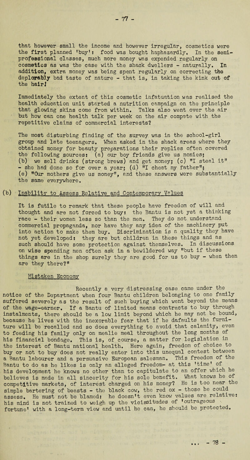 that however small the income and however irregular, cosmetics were the first planned ’buy’s food was bought haphazardly. In the semi- professional classes, much more money was expended regularly on cosmetics as was the case with the shack dwellers - naturally. In addition, extra money was being spent regularly on correcting the deplorably bad taste of nature - that is, in taking the kink out of the hair] Immediately the extent of this cosmetic infatuation was realised the health education unit started a nutrition campaign on the principle that glowing skins come from within. Talks also went over the air but how can one health talk per week on the air compete with the repetitive claims of commercial interests? The most disturbing finding of the survey was in the school-girl group and late teenagers. When asked in the shack areas where they obtained money for beauty preparations their replies often covered the following sources: (a) our boy friends give us monies; (b) we sell drinks (strong brews) and get money; (c) ”1 steal it” - she had done so for over a year; (d) ”1 cheat my father”; (e) ”0ur mothers give us money”, and these answers were substantially the same everywhere. (b) Inability to Assess Relative and Contemporary Values It is futile to remark that these people have freedom of will and thought and are not forced to buy: the Bantu is not yet a thinking race - their women less so than the men. They do not understand commercial propaganda, nor have they any idea of the machinery put into action to make them buy. Discrimination is a quality they have not yet developed: they are but children in these things and as such should have some protection against themselves. In discussions on wise spending men often ask in a bewildered way ’’but if these things are in the shop surely they are good for us to buy - when then are they there?” Mistaken Economy Recently a very distressing case came under the notice of the Department when four Bantu children belonging to one family suffered severely as the result of such buying which went beyond the means of the wage-earner. If a Bantu of limited means contracts to buy through instalments, there should be a low limit beyond which he may not be bound, because he lives with the inexorable fear that if he defaults the furni¬ ture will be recalled and so does everything to avoid that calamity, even to feeding his family only on mealie meal throughout the long months of his financial bondage. This is, of course, a matter for legislation in the interest of Bantu national health. Here again, freedom of choice to buy or not to buy does not really enter into this unequal contest between a Bantu labourer and a persuasive European salesman. This freedom of the Bantu to do as he likes is only an alleged freedom- at this ’time’ of his development he knows no other than to capitulate to an offer which he believes is made in all sincerity for his sole benefit. What knows he of competitive markets, of interest charged on his money? He is too near the simple bartering of beasts - the black cow, the red ox - those he could assess. He must not be blamed: he doesn’t even know values are relative: his mind is not trained to weigh up the vicissitudes of ’outrageous fortune1 with a long-term view and until he can, he should be protected. • • • - 78 -