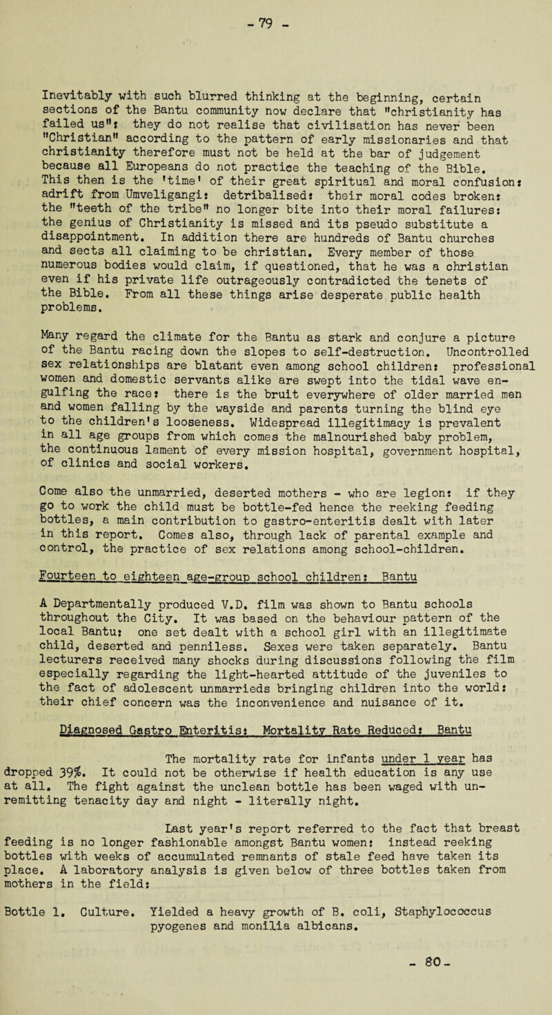 -79 Inevitably with such blurred thinking at the beginning, certain sections of the Bantu community now declare that Christianity has failed us: they do not realise that civilisation has never been Christian according to the pattern of early missionaries and that Christianity therefore must not be held at the bar of judgement because all Europeans do not practice the teaching of the Bible. This then is the ’time* of their great spiritual and moral confusion: adrift from Umveligangi: detribalised: their moral codes broken: the teeth of the tribe no longer bite into their moral failures: the genius of Christianity is missed and its pseudo substitute a disappointment. In addition there are hundreds of Bantu churches and sects all claiming to be Christian, Every member of those numerous bodies would claim, if questioned, that he was a Christian even if his private life outrageously contradicted the tenets of the Bible. From all these things arise desperate public health problems. Many regard the climate for the Bantu as stark and conjure a picture of the Bantu racing down the slopes to self-destruction. Uncontrolled sex relationships are blatant even among school children: professional women and domestic servants alike are swept into the tidal wave en- gulfing the race: there is the bruit everywhere of older married men and women falling by the wayside and parents turning the blind eye to the children’s looseness. Widespread illegitimacy is prevalent in all age groups from which comes the malnourished baby problem, the continuous lament of every mission hospital, government hospital, of clinics and social workers. Come also the unmarried, deserted mothers - who are legion: if they go to work the child must be bottle-fed hence the reeking feeding bottles, a main contribution to gastro-enteritis dealt with later in this report. Comes also, through lack of parental example and control, the practice of sex relations among school-children. Fourteen to eighteen age-group school children: Bantu A Departmentally produced V.D, film was shown to Bantu schools throughout the City. It was based on the behaviour pattern of the local Bantu: one set dealt with a school girl with an illegitimate child, deserted and penniless. Sexes were taken separately. Bantu lecturers received many shocks during discussions following the film especially regarding the light-hearted attitude of the juveniles to the fact of adolescent unmarrieds bringing children into the world: their chief concern was the inconvenience and nuisance of it. Diagnosed Gastro Enteritis: Mortality Rate Reduced: Bantu The mortality rate for infants under 1 year has dropped 39$. It could not be otherwise if health education is any use at all. The fight against the unclean bottle has been waged with un¬ remitting tenacity day and night - literally night. Last year’s report referred to the fact that breast feeding is no longer fashionable amongst Bantu women: instead reeking bottles with weeks of accumulated remnants of stale feed have taken its place. A laboratory analysis is given below of three bottles taken from mothers in the field: Bottle 1. Culture. Yielded a heavy growth of B. coli, Staphylococcus pyogenes and monilia albicans. -SO-