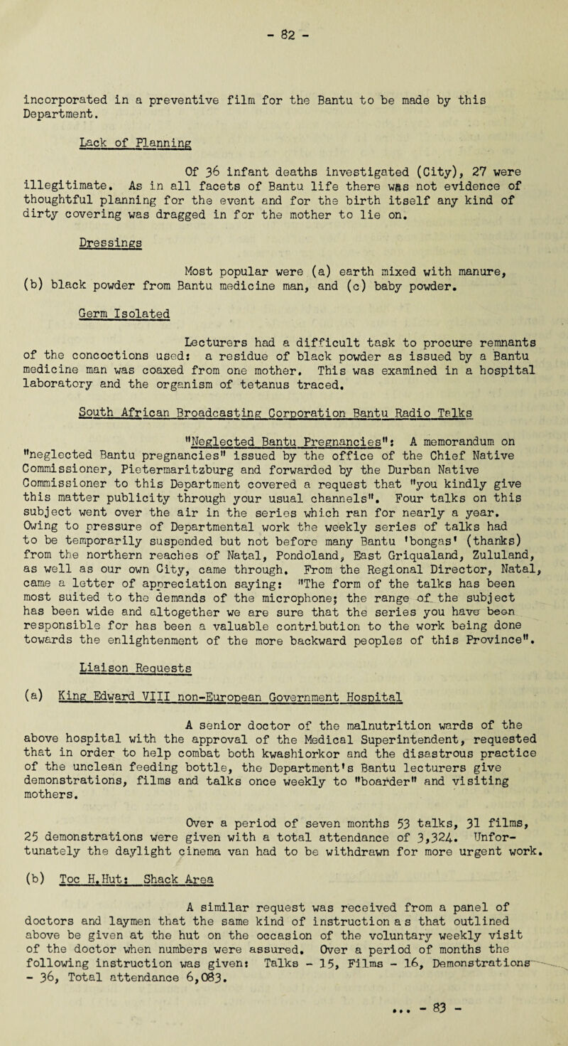 - 82 - incorporated in a preventive film for the Bantu to be made by this Department. Lack of Planning Of 36 infant deaths investigated (City), 27 were illegitimate. As in all facets of Bantu life there was not evidence of thoughtful planning for the event and for the birth itself any kind of dirty covering was dragged in for the mother to lie on. Dressings Most popular were (a) earth mixed with manure, (b) black powder from Bantu medicine man, and (c) baby powder. Germ Isolated Lecturers had a difficult task to procure remnants of the concoctions used: a residue of black powder as issued by a Bantu medicine man was coaxed from one mother. This was examined in a hospital laboratory and the organism of tetanus traced. South African Broadcasting Corporation Bantu Radio Talks ’’Neglected Bantu Pregnancies”: A memorandum on ’’neglected Bantu pregnancies” issued by the office of the Chief Native Commissioner, Pietermaritzburg and forwarded by the Durban Native Commissioner to this Department covered a request that ’’you kindly give this matter publicity through your usual channels”. Four talks on this subject went over the air in the series which ran for nearly a year. Owing to pressure of Departmental work the weekly series of talks had to be temporarily suspended but not before many Bantu ’bongas’ (thanks) from the northern reaches of Natal, Pondoland, East Griqualand, Zululand, as well as our own City, came through. From the Regional Director, Natal, came a letter of appreciation saying: ’’The form of the talks has been most suited to the demands of the microphone; the range of. the subject has been wide and altogether we are sure that the series you have been responsible for has been a valuable contribution to the work being done towards the enlightenment of the more backward peoples of this Province”. Liaison Requests (a) King Edward VIII non-European Government Hospital A senior doctor of the malnutrition wards of the above hospital with the approval of the Medical Superintendent, requested that in order to help combat both kwashiorkor and the disastrous practice of the unclean feeding bottle, the Department’s Bantu lecturers give demonstrations, films and talks once weekly to ’’boarder” and visiting mothers. Over a period of seven months 53 talks, 31 films, 25 demonstrations were given with a total attendance of 3,324. Unfor¬ tunately the daylight cinema van had to be withdrawn for more urgent work. (b) Toe H.Hut: Shack Area A similar request was received from a panel of doctors and laymen that the same kind of instruction as that outlined above be given at the hut on the occasion of the voluntary weekly visit of the doctor when numbers were assured. Over a period of months the following instruction was given: Talks - 15, Films - 16, Demonstrations'--- - 36, Total attendance 6,083. • • •