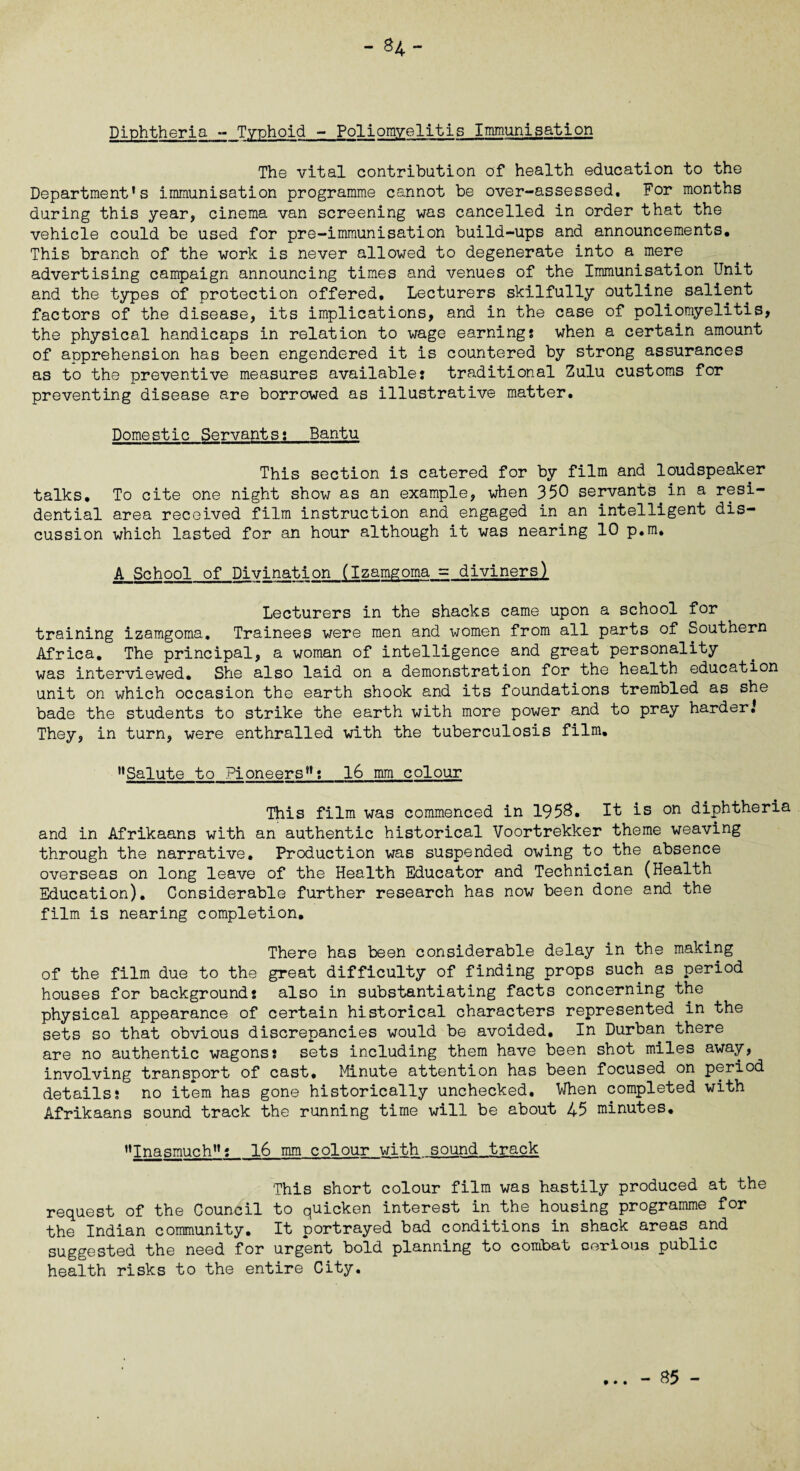-84- Diphtheria - Typhoid - Pollomvelitis Immunisation The vital contribution of health education to the Department’s immunisation programme cannot be over-assessed. For months during this year, cinema van screening was cancelled in order that the vehicle could be used for pre-immunisation build-ups and announcements. This branch of the work is never allowed to degenerate into a mere advertising campaign announcing times and venues of the Immunisation Unit and the types of protection offered. Lecturers skilfully outline salient factors of the disease, its implications, and in the case of poliomyelitis, the physical handicaps in relation to wage earnings when a certain amount of apprehension has been engendered it is countered by strong assurances as to the preventive measures available: traditional Zulu customs for preventing disease are borrowed as illustrative matter. Domestic Servants: Bantu This section is catered for by film and loudspeaker talks. To cite one night show as an example, when 350 servants in a resi¬ dential area received film instruction and engaged in an intelligent dis¬ cussion which lasted for an hour although it was nearing 10 p.m, A School of Divination (Izamgoma = diviners) Lecturers in the shacks came upon a school for training izamgoma. Trainees were men and women from all parts of Southern Africa, The principal, a woman of intelligence and great personality was interviewed. She also laid on a demonstration for the health education unit on which occasion the earth shook and its foundations trembled as she bade the students to strike the earth with more power and to pray harder.’ They, in turn, were enthralled with the tuberculosis film, ’’Salute to Pioneers”: 16 mm colour This film was commenced in 1958. It is on diphtheria and in Afrikaans with an authentic historical Voortrekker theme weaving through the narrative. Production was suspended owing to the absence overseas on long leave of the Health Educator and Technician (Health Education). Considerable further research has now been done and the film is nearing completion. There has been considerable delay in the making of the film due to the great difficulty of finding props such as period houses for background: also in substantiating facts concerning the physical appearance of certain historical characters represented in the sets so that obvious discrepancies would be avoided. In Durban there are no authentic wagons: sets including them have been shot miles away, involving transport of cast. Minute attention has been focused on period details: no item has gone historically unchecked. When completed with Afrikaans sound track the running time will be about 45 minutes. ’’Inasmuch”: 16 mm colour with sound track This short colour film was hastily produced at the request of the Council to quicken interest in the housing programme for the Indian community. It portrayed bad conditions in shack areas and suggested the need for urgent bold planning to combat cerious public health risks to the entire City.