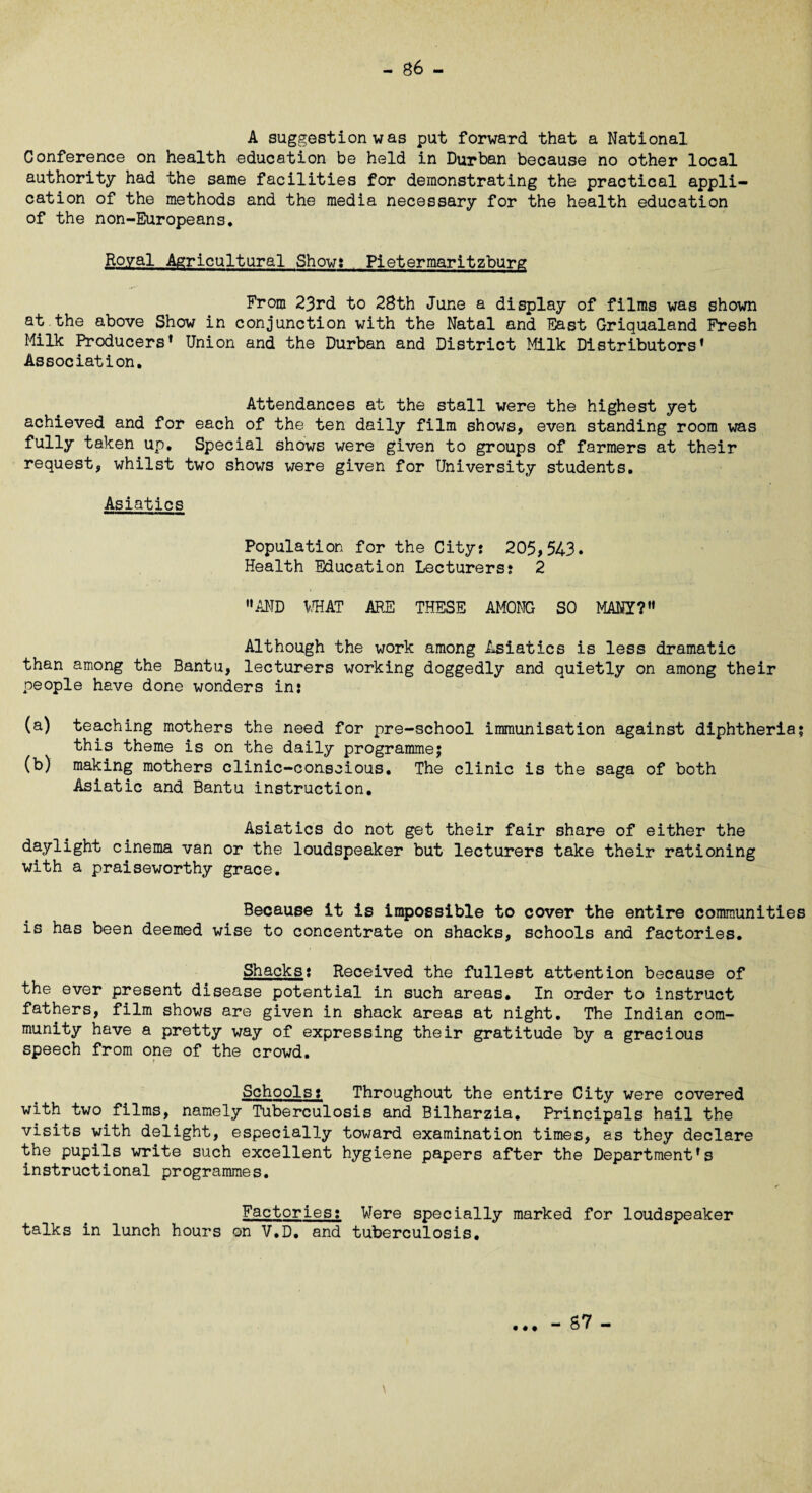 A suggestion was put forward that a National Conference on health education be held in Durban because no other local authority had the same facilities for demonstrating the practical appli¬ cation of the methods and the media necessary for the health education of the non-Europeans. Royal Agricultural Show? Pietermaritzburg From 23rd to 28th June a display of films was shown at the above Show in conjunction with the Natal and East Griqualand Fresh Milk Producers* Union and the Durban and District Milk Distributors* Association. Attendances at the stall were the highest yet achieved and for each of the ten daily film shows, even standing room was fully taken up. Special shows were given to groups of farmers at their request, whilst two shows were given for University students. Asiatics Population for the Cityj 205,543* Health Education Lecturers? 2 AND WHAT ARE THESE AMONG SO MANY? Although the work among Asiatics is less dramatic than among the Bantu, lecturers working doggedly and quietly on among their people have done wonders in: (a) teaching mothers the need for pre-school immunisation against diphtheria; this theme is on the daily programme; (b) making mothers clinic-conscious. The clinic is the saga of both Asiatic and Bantu instruction. Asiatics do not get their fair share of either the daylight cinema van or the loudspeaker but lecturers take their rationing with a praiseworthy grace. Because it is impossible to cover the entire communities is has been deemed wise to concentrate on shacks, schools and factories. Shacks: Received the fullest attention because of the ever present disease potential in such areas. In order to instruct fathers, film shows are given in shack areas at night. The Indian com¬ munity have a pretty way of expressing their gratitude by a gracious speech from one of the crowd. t Schools: Throughout the entire City were covered with two films, namely Tuberculosis and Bilharzia. Principals hail the visits with delight, especially toward examination times, as they declare the pupils write such excellent hygiene papers after the Department*s instructional programmes. Factories: Were specially marked for loudspeaker talks in lunch hours on V.D. and tuberculosis. \ - 87 -