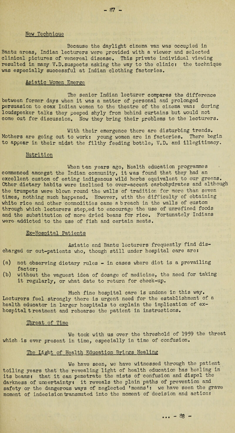- 87 New Technique Because the daylight cinema van was occupied in Bantu areas, Indian lecturers were provided with a viewer and selected clinical pictures of venereal disease. This private individual viewing resulted in many V.D,suspects asking the way to the clinic: the technique was especially successful at Indian clothing factories. Asiatic Women Emerge The senior Indian lecturer compares the difference between former days when it was a matter of personal and prolonged persuasion to coax Indian women to the theatre of the cinema van: during loudspeaker talks they peeped shyly from behind curtains but would not come out for discussion. Now they bring their problems to the lecturers. With their emergence there are disturbing trends. Mothers are going out to work: young women are in factories. There begin to appear in their midst the filthy feeding bottle, V.D. and illegitimacy. Nutrition When ten years ago, health education programmes commenced amongst the Indian community, it was found that they had an excellent custom of eating indigenous wild herbs equivalent to our greens. Other dietary habits were inclined to over-accent carbohydrates and although the trumpets were blown round the walls of tradition for more than seven times, nothing much happened. However, with the difficulty of obtaining white rice and other commodities came a breach in the walls of custom through which lecturers stepped to encourage the use of unrefined foods and the substitution of more dried beans for rice. Fortunately Indians were addicted to the use of fish and certain meats. Ex-Hospital Patients Asiatic and Bantu lecturers frequently find dis¬ charged or out-patients who, though still under hospital care are: (a) not observing dietary rules - in cases where diet is a prevailing factor; (b) without the vaguest idea of dosage of medicine, the need for taking it regularly, or what date to return for check-up. Much fine hospital care is undone in this way. Lecturers feel strongly there is urgent need for the establishment of a health educator in larger hospitals to explain the implication of ex¬ hospital t reatment and rehearse the patient in instructions. Threat of Time We took with us over the threshold of 1959 the threat which is ever present in time, especially in time of confusion. The Light of Health Education Brings Healing We have seen, we have witnessed through the patient toiling years that the revealing light of health education has healing in its beams: that it can penetrate the mists of confusion and dispel the darkness of uncertainty: it reveals the plain paths of prevention and safety or the dangerous ways of neglected ’means*: we have seen the grave moment of indecision transmuted into the moment of decision and action: