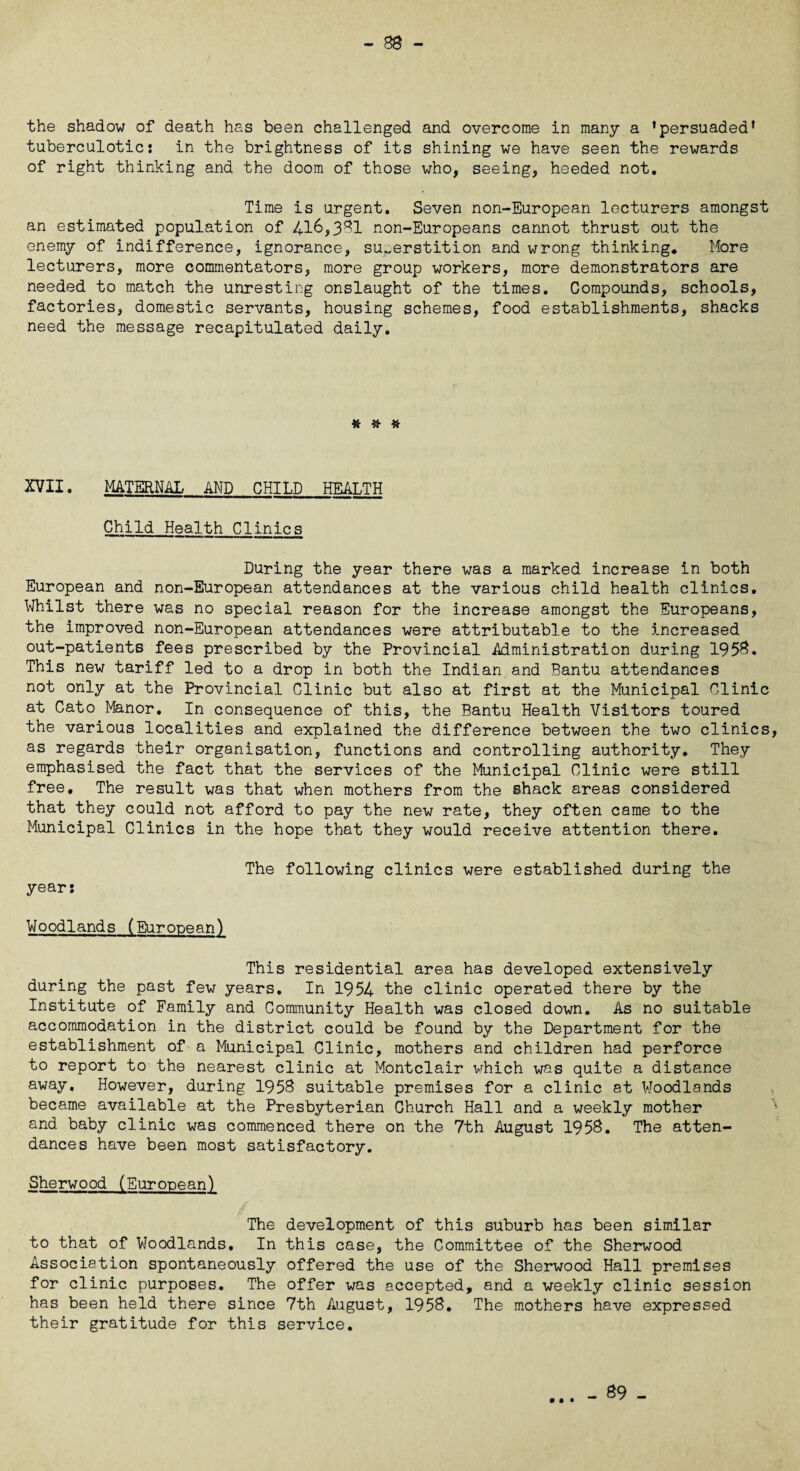 -BB- the shadow of death has been challenged and overcome in many a ’persuaded* tuberculotic: in the brightness of its shining we have seen the rewards of right thinking and the doom of those who, seeing, heeded not. Time is urgent. Seven non-European lecturers amongst an estimated population of 416,3*31 non-Europeans cannot thrust out the enemy of indifference, ignorance, superstition and wrong thinking. More lecturers, more commentators, more group workers, more demonstrators are needed to match the unresting onslaught of the times. Compounds, schools, factories, domestic servants, housing schemes, food establishments, shacks need the message recapitulated daily. # # # XVII. MATERNAL AND CHILD HEALTH Child Health Clinics During the year there was a marked increase in both European and non-European attendances at the various child health clinics. Whilst there was no special reason for the increase amongst the Europeans, the improved non-European attendances were attributable to the increased out-patients fees prescribed by the Provincial Administration during 1953. This new tariff led to a drop in both the Indian and Bantu attendances not only at the Provincial Clinic but also at first at the Municipal Clinic at Cato Manor. In consequence of this, the Bantu Health Visitors toured the various localities and explained the difference between the two clinics as regards their organisation, functions and controlling authority. They emphasised the fact that the services of the Municipal Clinic were still free. The result was that when mothers from the shack areas considered that they could not afford to pay the new rate, they often came to the Municipal Clinics in the hope that they would receive attention there. year: The following clinics were established during the Woodlands (European) This residential area has developed extensively during the past few years. In 1954 the clinic operated there by the Institute of Family and Community Health was closed down. As no suitable accommodation in the district could be found by the Department for the establishment of a Municipal Clinic, mothers and children had perforce to report to the nearest clinic at Montclair which was quite a distance away. However, during 1958 suitable premises for a clinic at Woodlands became available at the Presbyterian Church Hall and a weekly mother and baby clinic was commenced there on the 7th August 1958. The atten¬ dances have been most satisfactory. Sherwood (European) The development of this suburb has been similar to that of Woodlands. In this case, the Committee of the Sherwood Association spontaneously offered the use of the Sherwood Hall premises for clinic purposes. The offer was accepted, and a weekly clinic session has been held there since 7th August, 1958. The mothers have expressed their gratitude for this service.