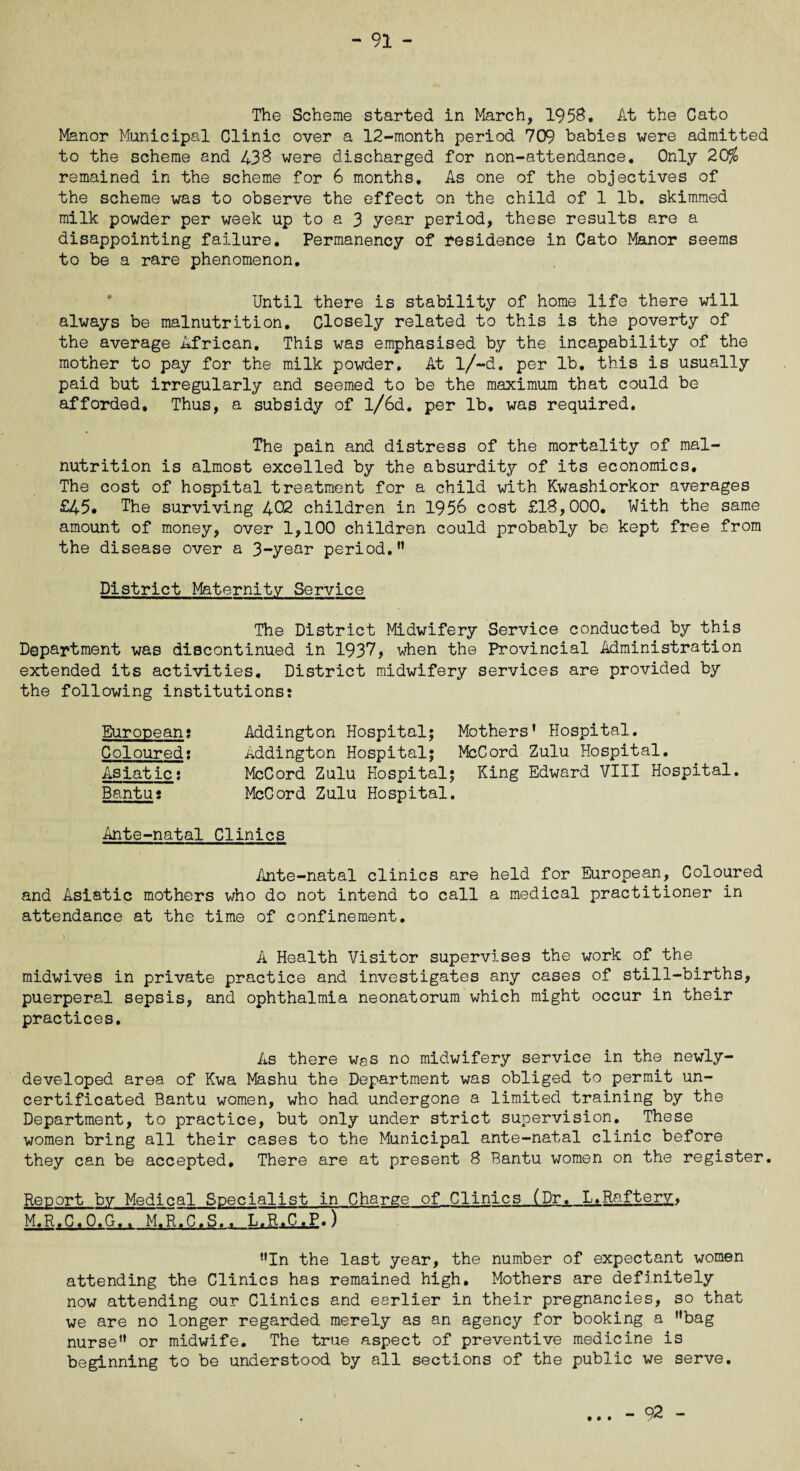 The Scheme started in March, 1958, At the Cato Manor Municipal Clinic over a 12-month period 709 babies were admitted to the scheme and 438 were discharged for non-attendance. Only 20% remained in the scheme for 6 months. As one of the objectives of the scheme was to observe the effect on the child of 1 lb. skimmed milk powder per week up to a 3 year period, these results are a disappointing failure. Permanency of residence in Cato Manor seems to be a rare phenomenon. Until there is stability of home life there will always be malnutrition. Closely related to this is the poverty of the average African. This was emphasised by the incapability of the mother to pay for the milk powder. At l/~d. per lb, this is usually paid but irregularly and seemed to be the maximum that could be afforded. Thus, a subsidy of l/6d. per lb. was required. The pain and distress of the mortality of mal¬ nutrition is almost excelled by the absurdity of its economics. The cost of hospital treatment for a child with Kwashiorkor averages £45. The surviving 402 children in 1956 cost £18,000. With the same amount of money, over 1,100 children could probably be kept free from the disease over a 3-year period. District Maternity Service The District Midwifery Service conducted by this Department was discontinued in 1937, when the Provincial Administration extended its activities. District midwifery services are provided by the following institutions: European: Coloured: Asiatic: Bantu: Addington Hospital; Mothers' Hospital. Addington Hospital; McCord Zulu Hospital. McCord Zulu Hospital; King Edward VIII Hospital. McCord Zulu Hospital. Ante-natal Clinics Ante-natal clinics are held for European, Coloured and Asiatic mothers who do not intend to call a medical practitioner in attendance at the time of confinement. A Health Visitor supervises the work of the midwives in private practice and investigates any cases of still-births, puerperal sepsis, and ophthalmia neonatorum which might occur in their practices. As there was no midwifery service in the newly- developed area of Kwa Mashu the Department was obliged to permit un¬ certificated Bantu women, who had undergone a limited training by the Department, to practice, but only under strict supervision. These women bring all their cases to the Municipal ante-natal clinic before they can be accepted. There are at present 8 Bantu women on the register. Report by Medical Specialist in Charge of Clinics (Dr. L.Raftery, M.R.C.O.G.. M.R.C.S.. L.R.C.P,) In the last year, the number of expectant women attending the Clinics has remained high. Mothers are definitely now attending our Clinics and earlier in their pregnancies, so that we are no longer regarded merely as an agency for booking a bag nurse or midwife. The true aspect of preventive medicine is beginning to be understood by all sections of the public we serve. • • • - 92 -