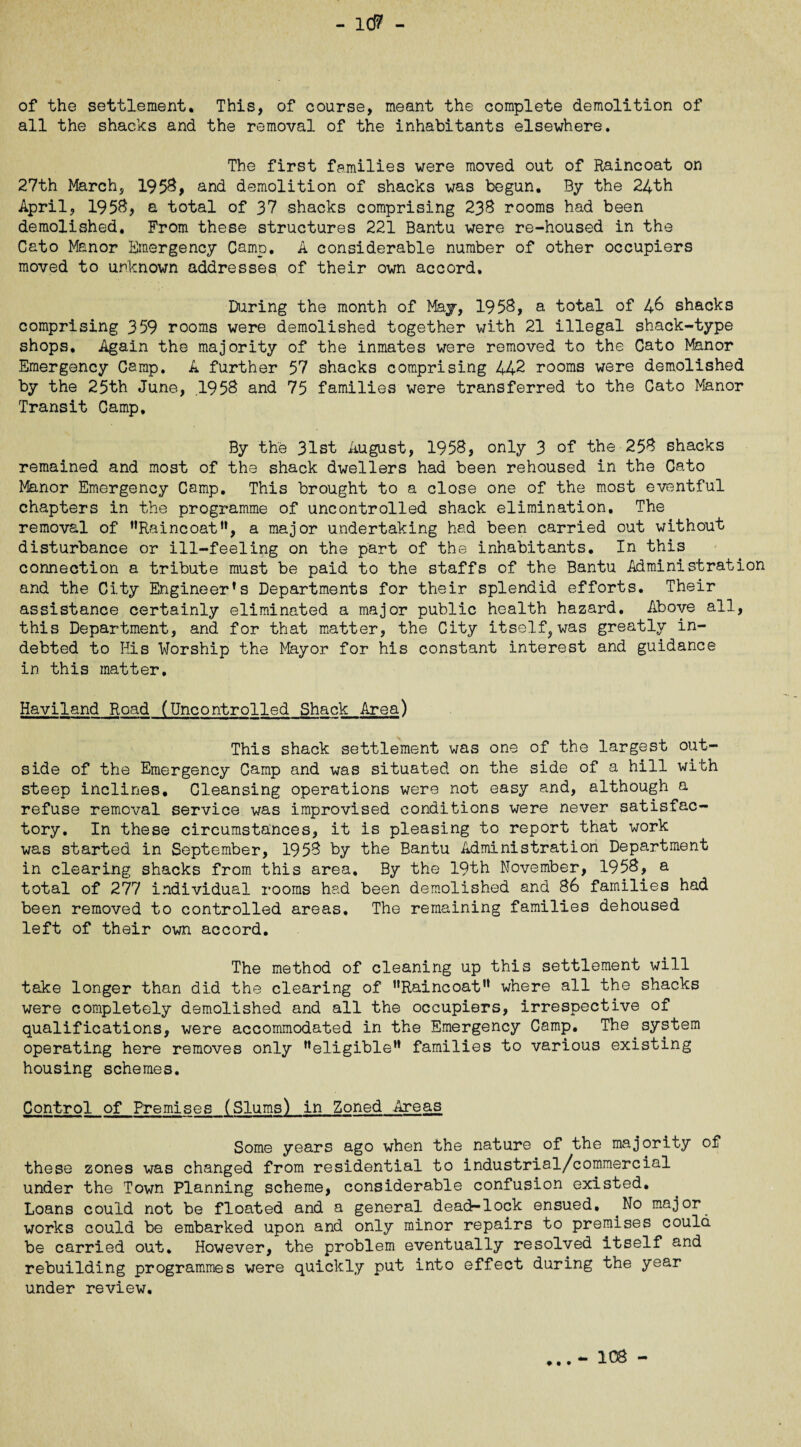 of the settlement. This, of course, meant the complete demolition of all the shacks and the removal of the inhabitants elsewhere. The first families were moved out of Raincoat on 27th March, 1958, and demolition of shacks was begun. By the 24th April, 195$, a total of 37 shacks comprising 238 rooms had been demolished. From these structures 221 Bantu were re-housed in the Cato Manor Emergency Camp. A considerable number of other occupiers moved to unknown addresses of their own accord. During the month of May, 1958, a total of 48 shacks comprising 359 rooms were demolished together with 21 illegal shack-type shops. Again the majority of the inmates were removed to the Cato Manor Emergency Camp. A further 57 shacks comprising 442 rooms were demolished by the 25th June, .1958 and 75 families were transferred to the Cato Manor Transit Camp. By the 31st August, 1958, only 3 of the 258 shacks remained and most of the shack dwellers had been rehoused in the Cato Manor Emergency Camp. This brought to a close one of the most eventful chapters in the programme of uncontrolled shack elimination. The removal of Raincoat, a major undertaking had been carried out without disturbance or ill-feeling on the part of the inhabitants. In this connection a tribute must be paid to the staffs of the Bantu Administration and the City Engineer’s Departments for their splendid efforts. Their assistance certainly eliminated a major public health hazard. Above all, this Department, and for that matter, the City itself, was greatly in¬ debted to His Worship the Mayor for his constant interest and guidance in this matter, Haviland Road (Uncontrolled Shack Area) This shack settlement was one of the largest out¬ side of the Emergency Camp and was situated on the side of a hill with steep inclines. Cleansing operations were not easy and, although a refuse removal service was improvised conditions were never satisfac¬ tory. In these circumstances, it is pleasing to report that work was started in September, 1958 by the Bantu Administration Department in clearing shacks from this area. By the 19th November, 1958, a total of 277 individual rooms had been demolished and 86 families had been removed to controlled areas. The remaining families dehoused left of their own accord. The method of cleaning up this settlement will take longer than did the clearing of Raincoat where all the shacks were completely demolished and all the occupiers, irrespective of qualifications, were accommodated in the Emergency Camp. The system operating here removes only eligible families to various existing housing schemes. Control of Premises (Slums') in Zoned Areas Some years ago when the nature of the majority of these zones was changed from residential to industrial/commercial under the Town Planning scheme, considerable confusion existed. Loans could not be floated and a general dead-lock ensued. No major^ works could be embarked upon and only minor repairs to premises could be carried out. However, the problem eventually resolved itself and rebuilding programmes were quickly put into effect during the year under review. • • • - 108 -