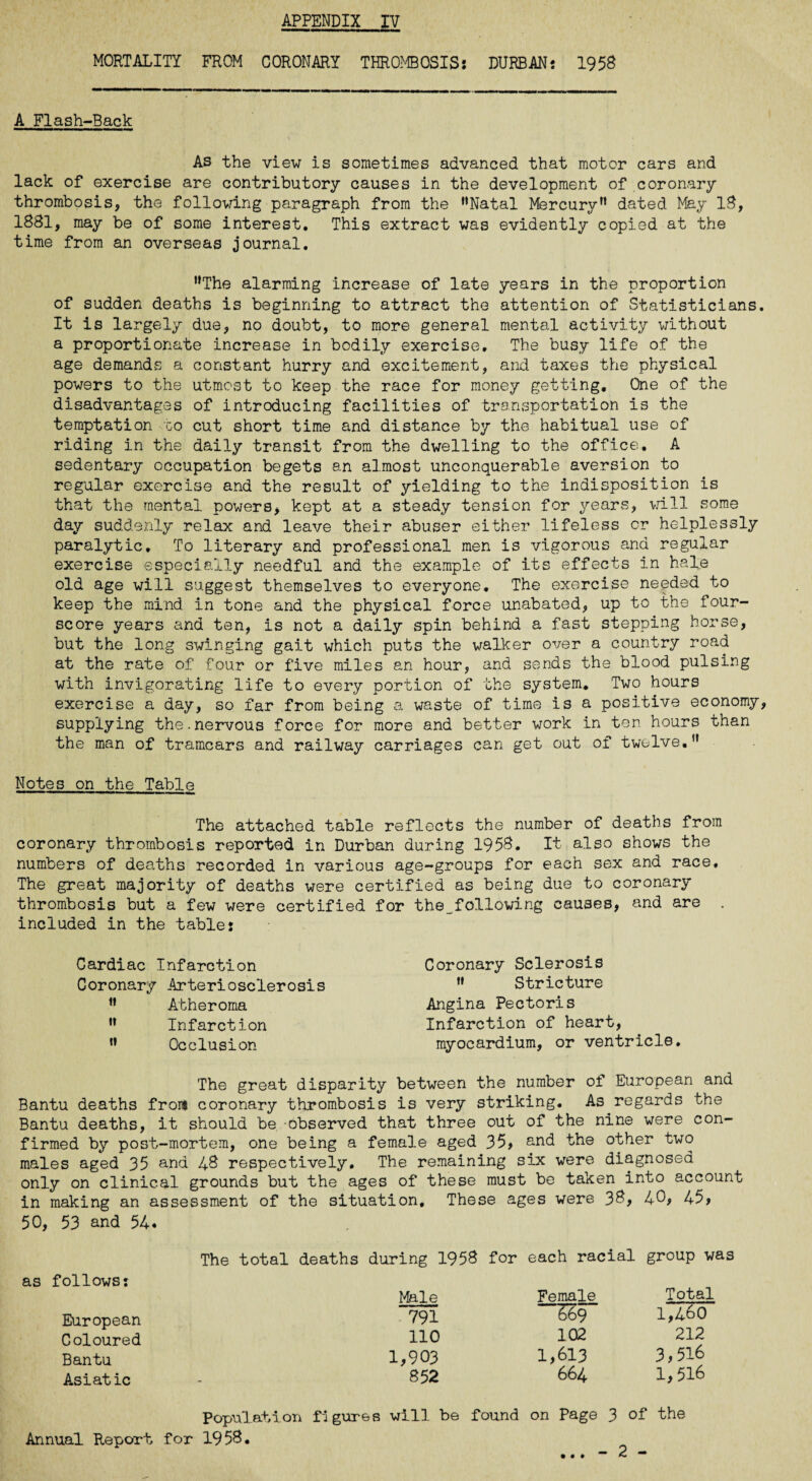 MORTALITY FROM CORONARY THROMBOSIS: DURBAN; 1958 A Flash-Back As the view is sometimes advanced that motor cars and lack of exercise are contributory causes in the development of coronary thrombosis, the following paragraph from the ’’Natal Mercury” dated May 18, 1881, may be of some interest. This extract was evidently copied at the time from an overseas journal. ’’The alarming increase of late years in the proportion of sudden deaths is beginning to attract the attention of Statisticians. It is largely due, no doubt, to more general mental activity without a proportionate increase in bodily exercise. The busy life of the age demands a constant hurry and excitement, and taxes the physical powers to the utmost to keep the race for money getting. One of the disadvantages of introducing facilities of transportation is the temptation to cut short time and distance by the habitual use of riding in the daily transit from the dwelling to the office. A sedentary occupation begets an almost unconquerable aversion to regular exercise and the result of yielding to the indisposition is that the mental powers, kept at a steady tension for years, will some day suddenly relax and leave their abuser either lifeless or helplessly paralytic. To literary and professional men is vigorous and regular exercise especially needful and the example of its effects in hal;e old age will suggest themselves to everyone. The exercise needed to keep the mind in tone and the physical force unabated, up to the four¬ score years and ten, is not a daily spin behind a fast stepping horse, but the long swinging gait which puts the walker over a country road at the rate of four or five miles an hour, and sends the blood pulsing with invigorating life to every portion of the system. Two hours exercise a day, so far from being a waste of time is a positive economy, supplying the.nervous force for more and better work in ten hours than the man of tramcars and railway carriages can get out of twelve.” Notes on the Table The attached table reflects the number of deaths from coronary thrombosis reported in Durban during 1958. It also shows the numbers of deaths recorded in various age-groups for each sex and race. The great majority of deaths were certified as being due to coronary thrombosis but a few were certified for the_following causes, and are . included in the table; Cardiac Infarction Coronary Arteriosclerosis ” Atheroma ” Infarction ” Occlusion Coronary Sclerosis ” Stricture Angina Pectoris Infarction of heart, myocardium, or ventricle. The great disparity between the number of European and Bantu deaths from coronary thrombosis is very striking. As regards the Bantu deaths, it should be observed that three out of the nine were con¬ firmed by post-mortem, one being a female aged 35, and the other two males aged 35 and 48 respectively. The remaining six were diagnosed only on clinical grounds but the ages of these must be taken into account in making an assessment of the situation. These ages were 38, 40, 45, 50, 53 and 54. The total deaths during 1958 for each racial group was follows; Male Female Total European 791 669 1,460 Coloured no 102 212 Bantu 1,903 1,613 3,516 Asiatic 852 664 1,516 Population figures will be found on Page 3 of the Annual Report for 1958. • • •