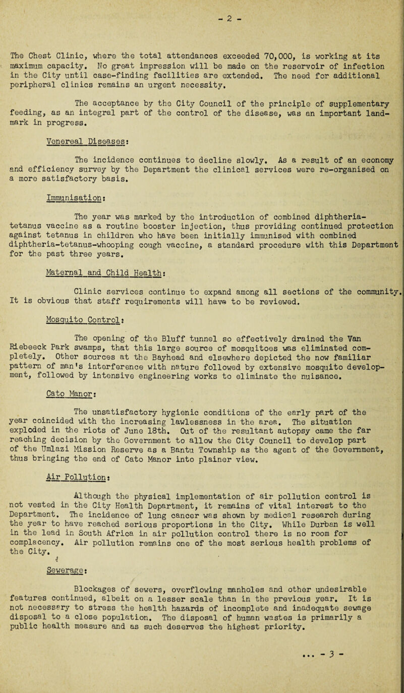 - 2 - The Chest Clinic* where the total attendances exceeded 70,000, is working at its maximum capacity. No great impression will be made on the reservoir of infection in the City until case-finding facilities are extended. The need for additional peripheral clinics remains an urgent necessity. The acceptance by the City Council of the principle of supplementary feeding, as an integral part of the control of the disease, was an important land¬ mark in progress. Venereal Diseases: The incidence continues to decline slowly. As a result of an economy and efficiency survey by the Department the clinical services were re-organised on a more satisfactory basis. Immunisation: The year was marked by the introduction of combined diphtheria- tetanus vaccine as a routine booster injection, thus providing continued protection against tetanus in children who have been initially immunised with combined diphtheria-tetanus-whooping cough vaccine, a standard procedure with this Department for the past three years. Maternal and Child Health: Clinic services continue to expand among all sections of the community. It is obvious that staff requirements will havra to be reviewed. Mosquito Control» The opening of the Bluff tunnel so effectively drained the Van Riebeeck Park swamps, that this large source of mosquitoes was eliminated com¬ pletely. Other sources at the Bayhead and elsewhere depicted the now familiar pattern of man's interference with nature followed by extensive mosquito develop¬ ment, followed by intensive engineering works to eliminate the nuisance. Cato Manor; The unsatisfactory hygienic conditions of the early part of the year coincided with the increasing lawlessness in the area. The situation exploded in the riots of June 18th. Out of the resultant autopsy came the far reaching decision by the Government to allow the City Council to develop part of the Umlazi Mission Reserve as a Bantu Township as the agent of the Government, thus bringing the end of Cato Manor into plainer view. Air Pollution: Although the physical implementation of air pollution control is not vested in the City Health Department, it remains of vital interest to the Department. The incidence of lung cancer was shown by medical research during the year to have reached serious proportions in the City. While Durban is well in the lead in South Africa in air pollution control there is no room for complacency. Air pollution remains one of the most serious health problems of the City. 4 Sewerage: Blockages of sewers, overflowing manholes and other undesirable features continued, albeit on a lesser scale than in the previous year. It is not necessary to stress the health hazards of incomplete and inadequate sewage disposal to a close population. The disposal of human wastes is primarily a public health measure and as such deserves the highest priority. • • •