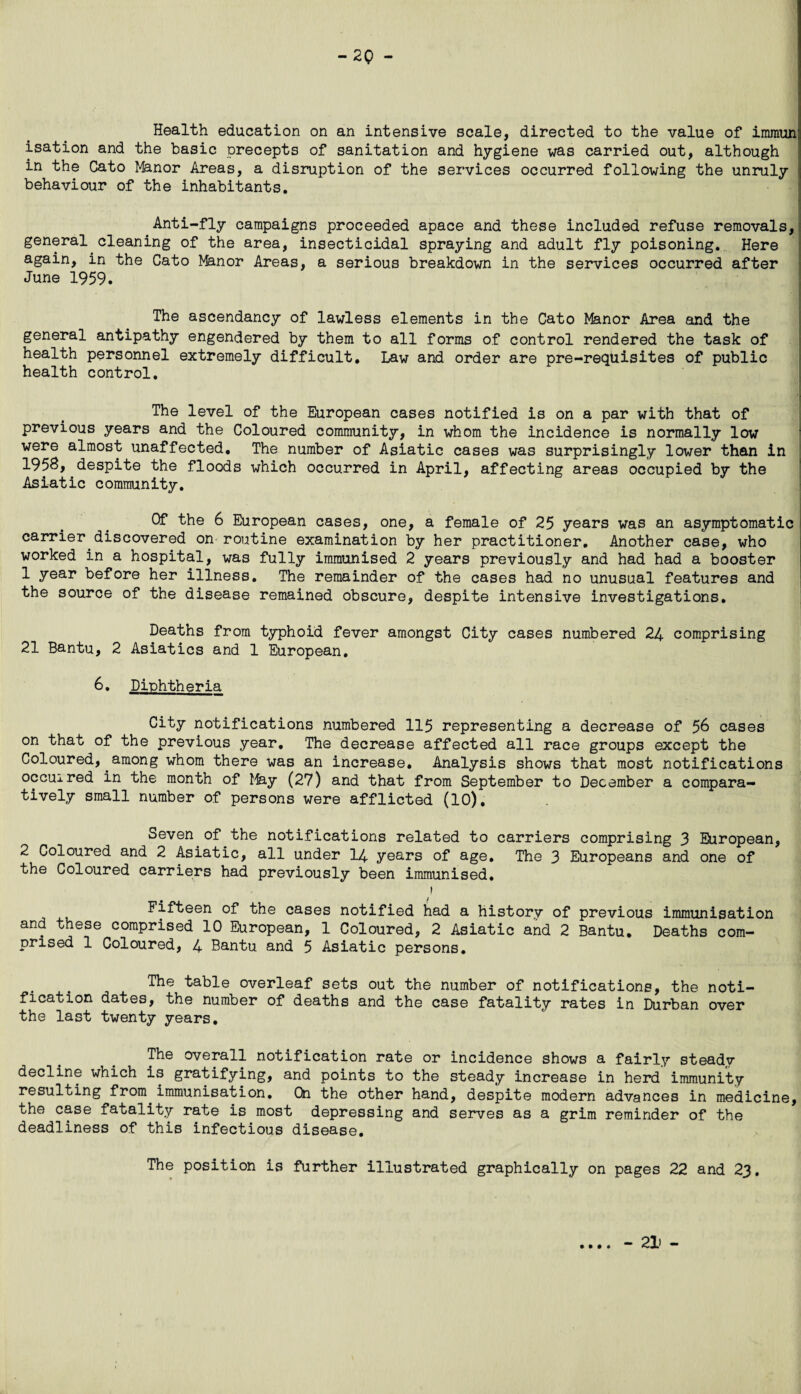 -20 - Health education on an intensive scale, directed to the value of imraun isation and the basic precepts of sanitation and hygiene was carried out, although in the Cato Manor Areas, a disruption of the services occurred following the unruly behaviour of the inhabitants. Anti-fly campaigns proceeded apace and these included refuse removals, general cleaning of the area, insecticidal spraying and adult fly poisoning. Here again, in the Cato Manor Areas, a serious breakdown in the services occurred after June 1959. The ascendancy of lawless elements in the Cato Manor Area and the general antipathy engendered by them to all forms of control rendered the task of health personnel extremely difficult. Law and order are pre-requisites of public health control. The level of the European cases notified is on a par with that of previous years and the Coloured community, in whom the incidence is normally low were almost unaffected. The number of Asiatic cases was surprisingly lower than in 1958, despite the floods which occurred in April, affecting areas occupied by the Asiatic community. Of the 6 European cases, one, a female of 25 years was an asymptomatic carrier discovered on routine examination by her practitioner. Another case, who worked in a hospital, was fully immunised 2 years previously and had had a booster 1 year before her illness. The remainder of the cases had no unusual features and the source of the disease remained obscure, despite intensive investigations. Deaths from typhoid fever amongst City cases numbered 24 comprising 21 Bantu, 2 Asiatics and 1 European, 6. Diphtheria City notifications numbered 115 representing a decrease of 56 cases on that of the previous year. The decrease affected all race groups except the Coloured, among whom there was an increase. Analysis shows that most notifications occux red in the month of May (27) and that from September to December a compara¬ tively small number of persons were afflicted (10), Seven of the notifications related to carriers comprising 3 European, 2 Coloured and 2 Asiatic, all under 14 years of age. The 3 Europeans and one of the Coloured carriers had previously been immunised, 1 Fifteen of the cases notified had a history of previous immunisation and these comprised 10 European, 1 Coloured, 2 Asiatic and 2 Bantu. Deaths com¬ prised 1 Coloured, 4 Bantu and 5 Asiatic persons. The table overleaf sets out the number of notifications, the noti¬ fication dates, the number of deaths and the case fatality rates in Durban over the last twenty years. The overall notification rate or incidence shows a fairly steady decline which is gratifying, and points to the steady increase in herd immunity resulting from immunisation. On the other hand, despite modern advances in medicine, the case fatality rate is most depressing and serves as a grim reminder of the deadliness of this infectious disease. The position is further illustrated graphically on pages 22 and 23. • • • • - 21> -