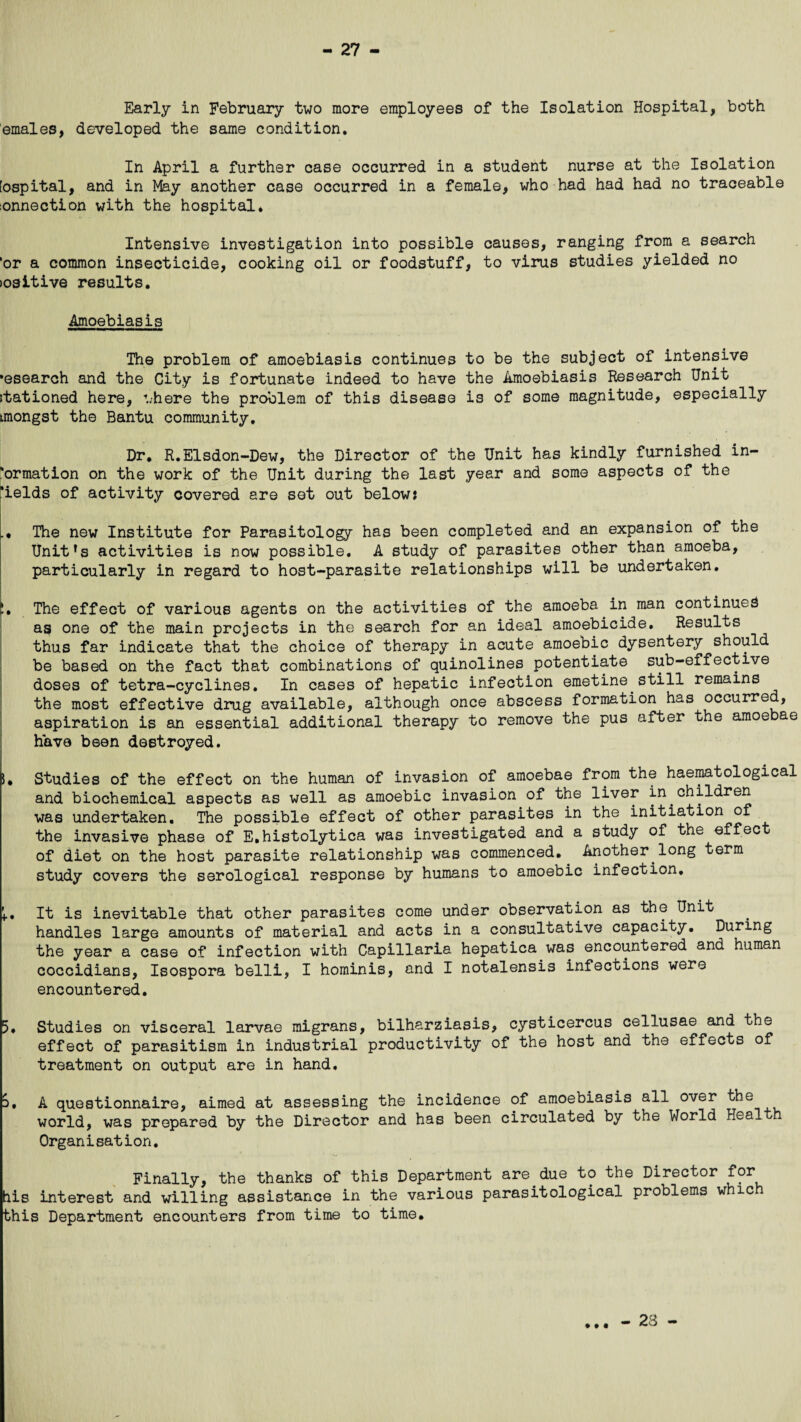 Early in February two more employees of the Isolation Hospital, both emales, developed the same condition. In April a further case occurred in a student nurse at the Isolation [ospital, and in May another case occurred in a female, who had had had no traceable :onnection with the hospital. Intensive investigation into possible causes, ranging from a search 'or a common insecticide, cooking oil or foodstuff, to virus studies yielded no lositive results. Amoebiasis The problem of amoebiasis continues to be the subject of intensive •esearch and the City is fortunate indeed to have the Amoebiasis Research Unit stationed here, where the problem of this disease is of some magnitude, especially imongst the Bantu community. Dr. R.Elsdon-Dew, the Director of the Unit has kindly furnished in¬ formation on the work of the Unit during the last year and some aspects of the *ields of activity covered are set out below: The new Institute for Parasitology has been completed and an expansion of the Unit’s activities is now possible. A study of parasites other than amoeba, particularly in regard to host-parasite relationships will be undertaken. L The effect of various agents on the activities of the amoeba in man continues as one of the main projects in the search for an ideal amoebicide. Results thus far indicate that the choice of therapy in acute amoebic dysentery should be based on the fact that combinations of quinolines potentiate sub-effective doses of tetra-cyclines. In cases of hepatic infection emetine still remains the most effective drug available, although once abscess formation has occurred, aspiration is an essential additional therapy to remove the pus after the amoebae have been destroyed. 5, Studies of the effect on the human of invasion of amoebae from the haematological and biochemical aspects as well as amoebic invasion of the liver in children was undertaken. The possible effect of other parasites in the initiation of the invasive phase of E.histolytica was investigated and a study of the effect of diet on the host parasite relationship was commenced. Another long term study covers the serological response by humans to amoebic infection, i.. It is inevitable that other parasites come under observation as the Unit handles large amounts of material and acts in a consultative capacity. During the year a case of infection with Capillaria hepatica was encountered and human coccidians, Isospora belli, I hominis, and I notalensis infections were encountered. 5. Studies on visceral larvae migrans, bilharziasis, cysticercus cellusae and the effect of parasitism in industrial productivity of the host and the effects of treatment on output are in hand. S. A questionnaire, aimed at assessing the incidence of amoebiasis all over the world, was prepared by the Director and has been circulated by the World Health Organisation. Finally, the thanks of this Department are.due to the Director for his interest and willing assistance in the various parasitological problems whic this Department encounters from time to time. * • • - 23 -