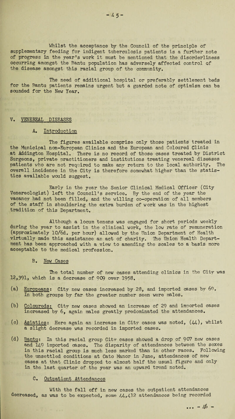 - 4 5- Whilst the acceptance by the Council of the principle of supplementary feeding for indigent tuberculosis patients is a further note of progress in the year’s work it must be mentioned that the disorderliness occurring amongst the Bantu population has adversely affected control of the disease amongst this racial group of the community. The need of additional hospital or preferably settlement beds for the Bantu patients remains urgent but a guarded note of optimism can be sounded for the New Year. V. VENEREAL DISEASES A. Introduction The figures available comprise only those patients treated in the Municipal non-European Clinics and the European and Coloured Clinic at Addington Hospital. There is no record of those cases treated by District Surgeons, private practitioners and institutions treating venereal diseases patients who are not required to make any return to the local authority. The overall incidence in the City is therefore somewhat higher than the statis¬ tics available would suggest. Early in the year the Senior Clinical Medical Officer (City Venereologist) left the Council’s service. By the end of the year the vacancy had not been filled, and the willing co-operation of all members of the staff in shouldering the extra burden of work was in the highest tradition of this Department. Although a locum tenens was engaged for short periods weekly during the year to assist in the clinical work, the low rate o^ remuneration (approximately 10/6d. per hour) allowed by the Union Department of Health virtually made this assistance an act of charity. The Union Health Depart¬ ment has been approached with a view to amending the scales to a basis more acceptable to the medical profession. B. New Cases The total number of new cases attending clinics in the City was 12,391, which is a decrease of 909 over 1958. (a) Europeans; City new cases increased by 28, and imported cases by 69. In both groups by far the greater number seen were males. (b) Coloureds? City new cases showed an increase of 29 and imoorted cases increased by 6, again males greatly predominated the attendances. (c) Asiatics: Here again an increase in City cases was noted, (44)> whilst a slight decrease was recorded in imported cases. (d) Bantu: In this racial group City cases showed a drop of 907 new cases and 14.9 imported cases. The disparity of attendances between the sexes in this racial group is much less marked than in other races. Following the unsettled conditions at Cato Manor in June, attendances of new cases at that Clinic dropped to almost half the usual figure and only in the last quarter of the year was an upward trend noted. C. Outpatient Attendances With the fall off in new cases the outpatient attendances decreased, as was to be expected, some 44.,412 attendances being recorded • • • -