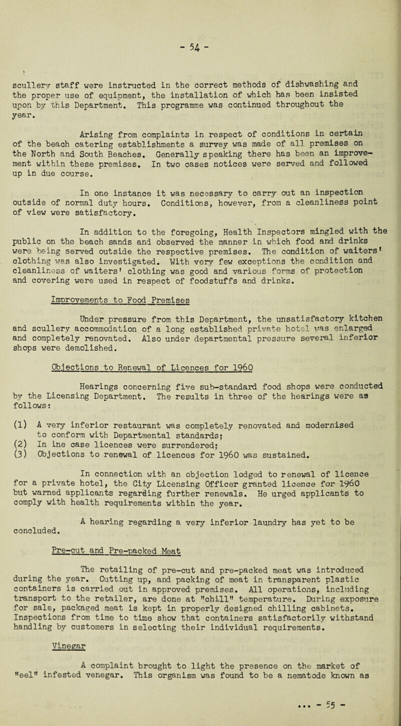 V scullery staff were instructed in the correct methods of dishwashing and the proper use of equipment, the installation of which has been insisted upon by this Department. This programme was continued throughout the year. Arising from complaints in respect of conditions in certain of the beach catering establishments a survey was made of all premises on the Korth and South Beaches. Generally speaking there has been an improve¬ ment within these premises. In two cases notices were served and followed up in due course. In one instance it was necessary to carry out an inspection outside of normal duty hours. Conditions, however, from a cleanliness point of view were satisfactory. In addition to the foregoing, Health Inspectors mingled with the public on the beach sands and observed the manner in which food and drinks were being served outside the respective premises. The condition of waiters’ clothing was also investigated. With very few exceptions the condition and cleanliness of waiters* clothing was good and various forms of protection and covering were used in respect of foodstuffs and drinks. Improvements to Food Premises Under pressure from this Department, the unsatisfactory kitchen and scullery accommodation of a long established private hotel was enlarged and completely renovated. Also under departmental pressure several inferior shops were demolished. Objections to Renewal of Licences for I960 Hearings concerning five sub-standard food shops were conducted by the Licensing Department. The results in three of the hearings were as follows: (1) A very inferior restaurant was completely renovated and modernised to conform with Departmental standards; (2) In ine case licences were surrendered; (3) Objections to renewal of licences for i960 was sustained. In connection with an objection lodged to renewal of licence for a private hotel, the City Licensing Officer granted licence for i960 but warned applicants regarding further renewals. He urged applicants to comply with health requirements within the year. A hearing regarding a very inferior laundry has yet to be concluded. Pre-cut and Pre-packed Meat The retailing of pre-cut and pre-packed meat was introduced during the year. Cutting up, and packing of meat in transparent plastic containers is carried out in approved premises. All operations, including transport to the retailer, are done at ’’chill** temperature. During exposure for sale, packaged meat is kept in properly designed chilling cabinets. Inspections from time to time show that containers satisfactorily withstand handling by customers in selecting their individual requirements. Vinegar A complaint brought to light the presence on the market of **eel*' infested venegar. This organism was found to be a nematode known as _ e 5 -