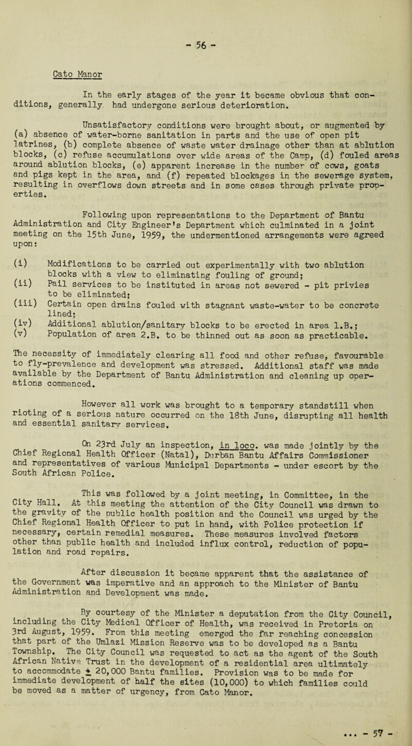 Cato Manor In the early stages of the year it became obvious that con¬ ditions, generally, had undergone serious deterioration. Unsatisfactory conditions were brought about, or augmented by (a) absence of water-borne sanitation in parts and the use of open pit latrines, (b) complete absence of waste water drainage other than at ablution blocks, (c) refuse accumulations over wide areas of the Camp, (d) fouled areas around ablution blocks, (e) apparent increase in the number of cows, goats and pigs kept in the area, and (f) repeated blockages in the sewerage system, resulting in overflows down streets and in some cases through private prop¬ erties. Following upon representations to the Department of Bantu Administration and City Engineer^ Department which culminated in a joint meeting on the 15th June, 1959> the undermentioned arrangements were agreed upon; (i) Modifications to be carried out experimentally with two ablution blocks with a view to eliminating fouling of ground; (ii) Pail services to be instituted in areas not sewered - pit privies to be eliminated; (iii) Certain open drains fouled with stagnant waste-water to be concrete lined; (iv) Additional ablution/sanitary blocks to be erected in area I.B.; (v) Population of area 2.B, to be thinned out as soon as practicable. The necessity of immediately clearing all food and other refuse, favourable to fly-prevalence and development was stressed. Additional staff was made available by the Department of Bantu Administration and cleaning up oper¬ ations commenced. However all work was brought to a temporary standstill when rioting of a serious nature occurred on the 18th June, disrupting all health and essential sanitary services. On 23rd July an inspection, in loco, was made jointly by the Chief Regional Health Officer (Natal), Durban Bantu Affairs Commissioner and representatives of various Municipal Departments - under escort by the South African Police. This was followed by a joint meeting, in Committee, in the City Hall, At this meeting the attention of the City Council was drawn to the gravity of the public health position and the Council was urged by the Chief Regional Health Officer to put in hand, with Police protection if necessary, certain remedial measures. These measures involved factors other than public health and included influx control, reduction of popu¬ lation and road repairs. After discussion it became apparent that the assistance of the Government was imperative and an approach to the Minister of Bantu Administration and Development was made. By courtesy of the Minister a deputation from the City Council, including the City Medical Officer of Health, was received in Pretoria on 3rd August, 1959. From this meeting emerged the far reaching concession that part of the Umlazi Mission Reserve was to be developed as a Bantu Township. The City Council was requested to act as the agent of the South African Native Trust in the development of a residential area ultimately to accommodate ♦ 20,000 Bantu families. Provision was to be made for immediate development of half the sites (10,000) to which families could be moved as a matter of urgency, from Cato Manor. - 57 -