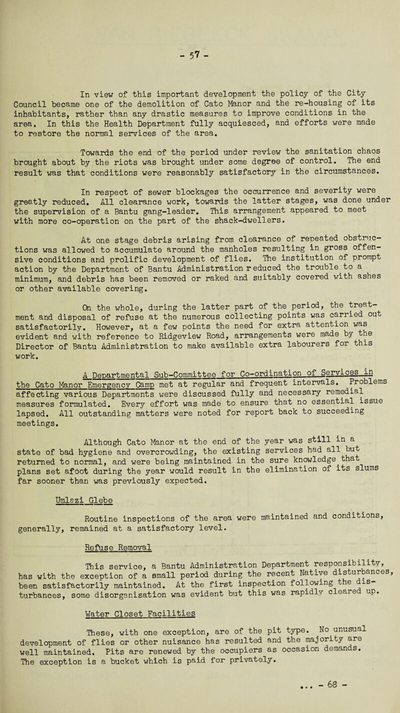 - 5? - In view of this important development the policy of the City Council became one of the demolition of Cato Manor and the re-housing of its inhabitants, rather than any drastic measures to improve conditions in the area. In this the Health Department fully acquiesced, and efforts were made to restore the normal services of the area. Towards the end of the period under review the sanitation chaos brought about by the riots was brought under some degree of control. The end result was that conditions were reasonably satisfactory in the circumstances. In respect of sewer blockages the occurrence and severity were greatly reduced. All clearance work, towards the latter stages, was done under the supervision of a Bantu gang-leader. This arrangement appeared to meet with more co-operation on the part of the shack-dwellers. At one stage debris arising from clearance of repeated obstruc¬ tions was allowed to accumulate around the manholes resulting in gross offen¬ sive conditions and prolific development of flies. The institution of prompt action by the Department of Bantu Administration reduced the trouble to a minimum, and debris has been removed or raked and suitably covered with ashes or other available covering. On the whole, during the latter part of the period, the treat¬ ment and disposal of refuse at the numerous collecting points was carried out satisfactorily. However, at a few points the need for extra attention was evident and with reference to Ridgeview Road, arrangements were made by the Director of Bantu Administration to make available extra labourers for this work. A Departmental Sub-Committee for Co-ordination of Services_in the Cato Manor Emergency Gamp met at regular and frequent intervals. Problems affecting various Departments were discussed fully and necessary remedial measures formulated. Every effort was made to ensure that no essential issue lapsed. All outstanding matters were noted for report back to succeeding meetings. Although Cato Manor at the end of the year.was still in a state of bad hygiene and overcrowding, the existing services had all but returned to normal, and were being maintained in the sure knowledge.that plans set afoot during the year would result in the elimination of its slums far sooner than was previously expected. Umlszi Glebe Routine inspections of the area were maintained and conditions, generally, remained at a satisfactory level. Refuse Removal This service, a Bantu Administration Department responsibility, has with the exception of a small period during the recent Native disturbances, been satisfactorily maintained. At the first inspection following the 1S~ turbances, some disorganisation was evident but this was rapidly cleare up. Water Closet Facilities These, with one exception, are of the pit type. .No.unusual development of flies or other nuisance has resulted and the majority are well maintained. Pits are renewed by the occupiers as occasion demands. The exception is a bucket which is paid for privately. - 68 -