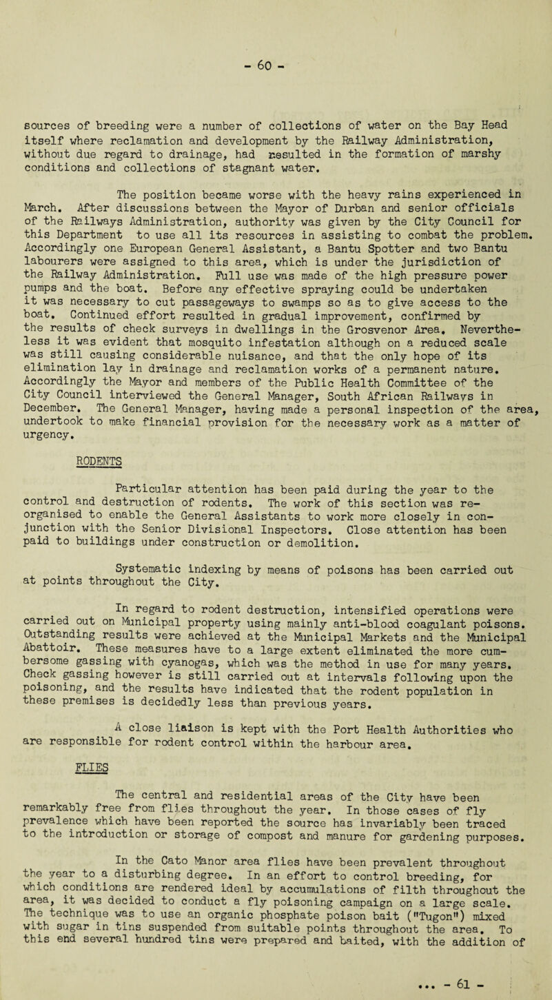 - 60 - sources of breeding were a number of collections of water on the Bay Head itself where reclamation and development by the Railway Administration, without due regard to drainage, had resulted in the formation of marshy conditions and collections of stagnant water. The position became worse with the heavy rains experienced in March. After discussions between the Mayor of Durban and senior officials of the Railways Administration, authority was given by the City Council for this Department to use all its resources in assisting to combat the problem. Accordingly one European General Assistant, a Bantu Spotter and two Bantu labourers were assigned to this area, which is under the jurisdiction of the Railway Administration. Full use was made of the high pressure power pumps and the boat. Before any effective spraying could be undertaken it was necessary to cut passageways to swamps so as to give access to the boat. Continued effort resulted in gradual improvement, confirmed by the results of check surveys in dwellings in the Grosvenor Area. Neverthe¬ less it was evident that mosquito infestation although on a reduced scale was still causing considerable nuisance, and that the only hope of its elimination lay in drainage and reclamation works of a permanent nature. Accordingly the Mayor and members of the Public Health Committee of the City Council interviewed the General Manager, South African Railways in December. The General Manager, having made a personal inspection of the area, undertook to make financial provision for the necessary work as a matter of urgency. RODENTS Particular attention has been paid during the year to the control and destruction of rodents. The work of this section was re¬ organised to enable the General Assistants to work more closely in con¬ junction with the Senior Divisional Inspectors. Close attention has been paid to buildings under construction or demolition. Systematic indexing by means of poisons has been carried out at points throughout the City. In regard to rodent destruction, intensified operations were carried out on Municipal property using mainly anti-blood coagulant poisons. Gatstanding results were achieved at the Municipal Markets and the Municipal Abattoir. These measures have to a large extent eliminated the more cum¬ bersome gassing with cyanogas, which was the method in use for many years. Check gassing however is still carried out at intervals following upon the poisoning, and the results have indicated that the rodent population in these premises is decidedly less than previous years. A close liaison is kept with the Port Health Authorities who are responsible for rodent control within the harbour area. FLIES The central and residential areas of the City have been remarkably free from flies throughout the year. In those cases of fly prevalence which.have been reported the source has invariably been traced to the introduction or storage of compost and manure for gardening purposes. In the Cato Manor area flies have been prevalent throughout the year to a disturbing degree. In an effort to control breeding, for which conditions are rendered ideal by accumulations of filth throughout the area, it was decided to conduct a fly poisoning campaign on a large scale. The technique was to use an organic phosphate poison bait (Tugon) mixed with sugar in tins suspended from suitable points throughout the area. To this end several hundred tins were prepared and baited, with the addition of • • • - 61 -