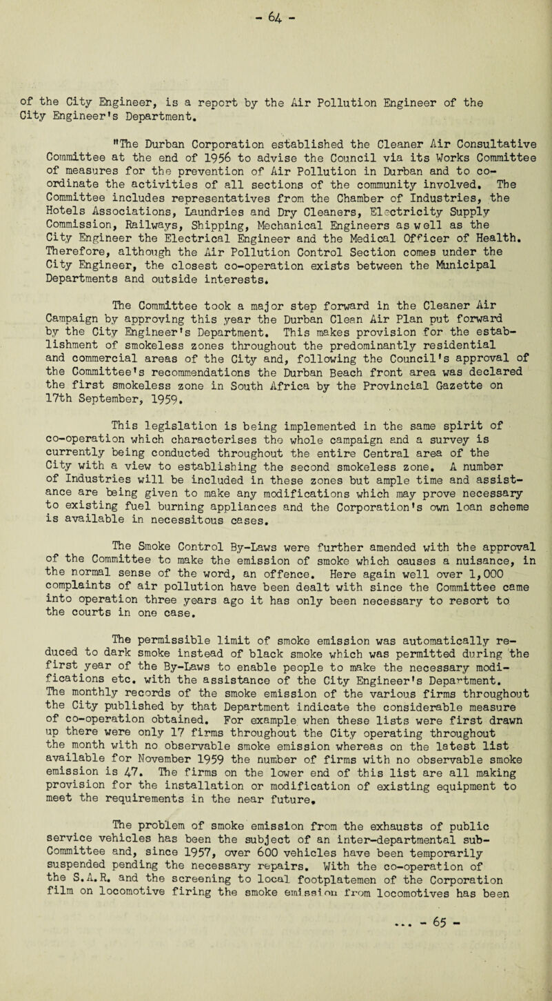 of the City Engineer, is a report by the Air Pollution Engineer of the City Engineer’s Department. ’’The Durban Corporation established the Cleaner Air Consultative Committee at the end of 1956 to advise the Council via its Works Committee of measures for the prevention of Air Pollution in Durban and to co¬ ordinate the activities of all sections of the community involved. The Committee includes representatives from the Chamber of Industries, the Hotels Associations, Laundries and Dry Cleaners, Electricity Supply Commission, Railways, Shipping, Mechanical Engineers as well as the City Engineer the Electrical Engineer and the Medical Officer of Health. Therefore, although the Air Pollution Control Section comes under the City Engineer, the closest co-operation exists between the Municipal Departments and outside interests. The Committee took a major step forward in the Cleaner Air Campaign by approving this year the Durban Clean Air Plan put forward by the City Engineer’s Department. This makes provision for the estab¬ lishment of smokeless zones throughout the predominantly residential and commercial areas of the City and, following the Council’s approval of the Committee’s recommendations the Durban Beach front area was declared the first smokeless zone in South Africa by the Provincial Gazette on 17th September, 1959. This legislation is being implemented in the same spirit of co-operation which characterises the whole campaign and a survey is currently being conducted throughout the entire Central area of the City with a view to establishing the second smokeless zone. A number of Industries will be included in these zones but ample time and assist¬ ance are being given to make any modifications which may prove necessary to existing fuel burning appliances and the Corporation’s own loan scheme is available in necessitous cases. The Smoke Control By-Laws were further amended with the approval of the Committee to make the emission of smoke which causes a nuisance, in the normal sense of the word, an offence. Here again well over 1,000 complaints of air pollution have been dealt with since the Committee came into operation three years ago it has only been necessary to resort to the courts in one case. The permissible limit of smoke emission was automatically re¬ duced to dark smoke instead of black smoke which was permitted during the first year of the By-Laws to enable people to make the necessary modi¬ fications etc. with the assistance of the City Engineer’s Department. The monthly records of the smoke emission of the various firms throughout the City published by that Department indicate the considerable measure of co-operation obtained. For example when these lists were first drawn up there were only 17 firms throughout the City operating throughout the month with no observable smoke emission whereas on the latest list available for November 1959 the number of firms with no observable smoke emission is 47. The firms on the lower end of this list are all making provision for the installation or modification of existing equipment to meet the requirements in the near future. The problem of smoke emission from the exhausts of public service vehicles has been the subject of an inter-departmental sub¬ committee and, since 1957, over 600 vehicles have been temporarily suspended pending the necessary repairs. With the co-operation of the S.A.R. and the screening to local footplatemen of the Corporation film on locomotive firing the smoke emission from locomotives has been