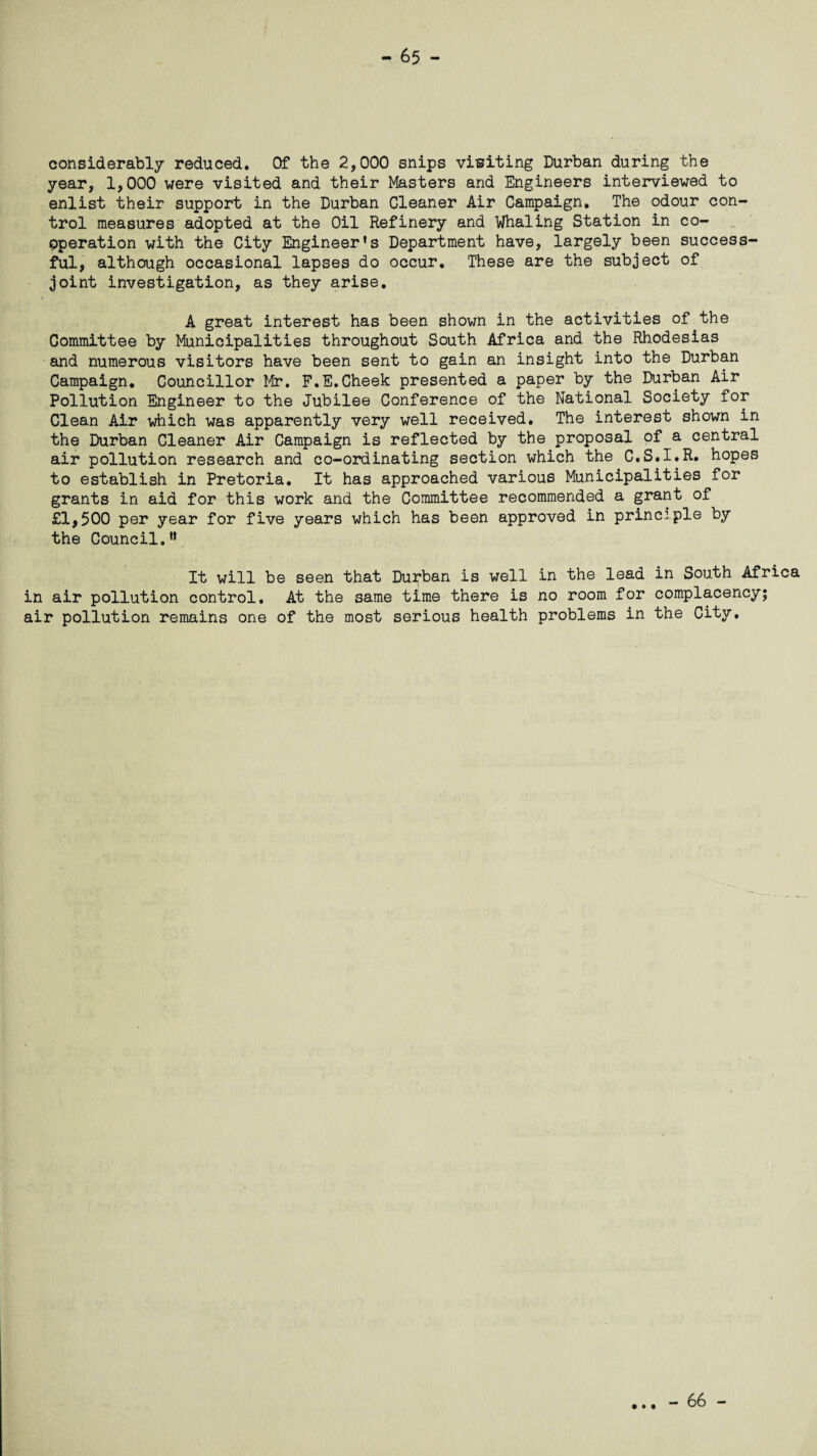 considerably reduced. Of the 2,000 snips visiting Durban during the year, 1,000 were visited and their Masters and Engineers interviewed to enlist their support in the Durban Cleaner Air Campaign. The odour con¬ trol measures adopted at the Oil Refinery and Whaling Station in co¬ operation with the City Engineer's Department have, largely been success¬ ful, although occasional lapses do occur. These are the subject of joint investigation, as they arise. A great interest has been shown in the activities of the Committee by Municipalities throughout South Africa and the Rhodesias and numerous visitors have been sent to gain an insight into the Durban Campaign. Councillor Mr. F.E.Cheek presented a paper by the Durban Air Pollution Engineer to the Jubilee Conference of the National Society for Clean Air which was apparently very well received. The interest shown in the Durban Cleaner Air Campaign is reflected by the proposal of a central air pollution research and co-ordinating section which the C.S.I.R. hopes to establish in Pretoria. It has approached various Municipalities for grants in aid for this work and the Committee recommended a grant of £1,500 per year for five years which has been approved in principle by the Council.u It will be seen that Durban is well in the lead in South Africa in air pollution control. At the same time there is no room for complacency; air pollution remains one of the most serious health problems in the City. • • • - 66 -