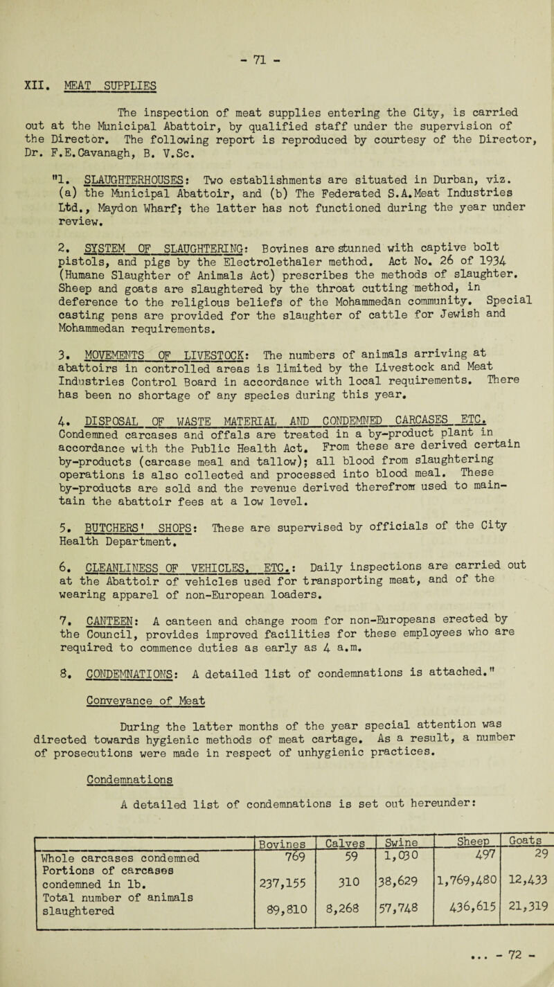 XII. MEAT SUPPLIES The inspection of meat supplies entering the City, is carried out at the Municipal Abattoir, by qualified staff under the supervision of the Director. The following report is reproduced by courtesy of the Director, Dr. F.E.Cavanagh, B. V.Sc. ”1. SLAUGHTERHOUSES; Two establishments are situated in Durban, viz. (a) the Municipal Abattoir, and (b) The Federated S.A.Meat Industries Ltd., Maydon Wharf; the latter has not functioned during the year under review. 2. SYSTEM OF_SLAUGHTERING; Bovines are stunned with captive bolt pistols, and pigs by the Electrolethaler method. Act No. 26 of 1934 (Humane Slaughter of Animals Act) prescribes the methods of slaughter. Sheep and goats are slaughtered by the throat cutting method, in deference to the religious beliefs of the Mohammedan community. Special casting pens are provided for the slaughter of cattle for Jewish and Mohammedan requirements. 3. MOVEMENTS OF LIVESTOCK; The numbers of animals arriving at abattoirs in controlled areas is limited by the Livestock and Meat Industries Control Board in accordance with local requirements. There has been no shortage of any species during this year. 4. DISPOSAL OF WASTE MATERIAL AND CONDEMNED CARCASES ETC& Condemned carcases and offals are treated in a by-product plant in accordance with the Public Health Act, From these are derived certain by-products (carcase meal and tallow); all blood from slaughtering operations is also collected and processed into blood meal. These by-products are sold and the revenue derived therefrom used to main¬ tain the abattoir fees at a low level. 5. BUTCHERS* SHOPS: These are supervised by officials of the City Health Department, 6. CLEANLINESS OF VEHICLES, ETC.; Daily inspections are carried out at the Abattoir of vehicles used for transporting meat, and of the wearing apparel of non-European loaders. 7. CANTEEN: A canteen and change room for non-Europeans erected by the Council, provides improved facilities for these employees who are required to commence duties as early as 4 a.m. 8. CONDEMNATIONS: A detailed list of condemnations is attached.” Conveyance of Meat During the latter months of the year special attention was directed towards hygienic methods of meat cartage. As a result, a number of prosecutions were made in respect of unhygienic practices. Condemnations A detailed list of condemnations is set out hereunder: Bovines Calves Swine Sheep Goats Whole carcases condemned 769 59 1,030 497 29 Portions of carcases condemned in lb. 237,155 310 38,629 1,769,480 12,433 Total number of animals slaughtered 89,810 8,268 57,748 436,615 21,319 • • • - 72 -