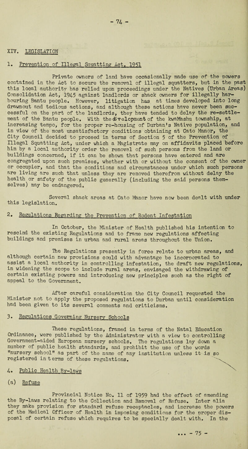 XIV. LEGISLATION 1. Prevention of Illegal Squatting Act. 1951 Private owners of land have occasionally made use of the powers contained in the Act to secure the removal of illegal squatters, but in the past this local authority has relied upon proceedings under the Natives (Urban Areas) Consolidation Act, 1945 against landlords or shack owners for illegally har¬ bouring Bantu people. However, litigation has at times developed into long drawnout and tedious actions, and although these actions have never been suc¬ cessful on the part of the landlords, they have tended to delay the re-settle- ment of the Bantu people. With the development of the kwaMashu township, at increasing tempo, for the proper re-housing of Durban*s Native population, and in view of the most unsatisfactory conditions obtaining at Cato Manor, the City Council decided to proceed in terms of Section 5 of the Prevention of Illegal Squatting Act, under which a Magistrate may on affidavits placed before him by a local authority order the removal of such persons from the land or buildings concerned, if it can be shown that persons have entered and are congregated upon such premises, whether with or without the consent of the owner or occupier, and that the conditions and circumstances under which such persons are living are such that unless they are removed therefrom without delay the health or safety of the public generally (including the said persons them¬ selves) may be endangered. Several shack areas at Cato Manor have now been dealt with under this legislation. 2. Regulations Regarding the Prevention of Rodent Infestation In October, the Minister of Health published his intention to rescind the existing Regulations and to frame new regulations affecting buildings and premises in urban and rural areas throughout the Union. The Regulations presently in force relate to urban areas, and although certain new provisions could with advantage be incorporated to assist a local authority in controlling infestation, the draft new regulations, in widening the scope to include rural areas, envisaged the withdrawing of certain existing powers and introducing new principles such as the right of appeal to the Government. After careful consideration the City Council requested the Minister not to apply the proposed regulations to Durban until consideration had been given to its several comments and criticisms. 3. Regulations Governing Nursery Schools These regulations, framed in terms of the Natal Education Ordinance, were published by the Administrator with a view to controlling Government-aided European nursery schools. The regulations lay down a number of public health standards, and prohibit the use of the words nursery schoolf* as part of the name of any institution unless it is so registered in terms of these regulations. 4• Public Health Bv-laws (a) Refuse Provincial Notice No. 11 of 1959 had the effect of amending the By-laws relating to the Collection and Removal of Refuse. Inter alia they make provision for standard refuse receptacles, and increase the powers of the Medical Officer of Health in imposing conditions for the proper dis¬ posal of certain refuse which requires to be specially dealt with. In the • • • - 75 -