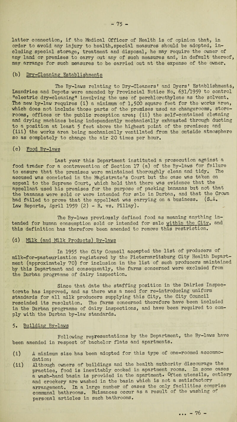 latter connection, if the Medical Officer of Health is of opinion that, in order to avoid any injury to health,special measures should be adopted, in¬ cluding special storage, treatment and disposal, he may require the owner of any land or premises to carry out any of such measures and, in default thereof, may arrange for such measures to be carried out at the expense of the owner. (b) Dry-Cleaning Establishments The By-laws relating to Dry-Cleaners* and Dyers’ Establishments, Laundries and Depots were amended by Provincial Notice No, 631/1959 to control ’’electric dry-cleaning” involving the use of perchlorethylene as the solvent. The new by-law requires (i) a minimum of 1,500 square feet for the works area, which does not include those parts of the premises used as changerooms, store¬ rooms, offices or the public reception area; (ii) the self-contained cleaning and drying machines being independently mechanically exhausted through ducting to a position at least 5 feet above the highest point of the premises; and (iii) the works area being mechanically ventilated from the outside atmosphere so as completely to change the air 20 times per hour. (c) Food By-laws Last year this Department instituted a prosecution against a food trader for a contravention of Section 17 (a) of the By-laws for failure to ensure that the premises were maintained thoroughly clean and tidy. The accused was convicted in the Magistrate’s Court but the case was taken on appeal to the Supreme Court, which held that there was evidence that the appellant used his premises for the purpose of packing bananas but not that the bananas were sold or were intended for sale in Durban, and that the Crown had failed to prove that the appellant was carrying on a business, (S.A. Law Reports, April 1959 (2) - R. vs. Pillay). The By-laws previously defined food as meaning anything in¬ tended for human consumption sold or intended for sale within the City, and this definition has therefore been amended to remove this restriction. (d) Milk (and Milk Products) By-laws In 1955 the City Council accepted the list of producers of milk-for-pasteurisation registered by the Pietermaritzburg City Health Depart¬ ment (approximately 70) for inclusion in the list of such producers maintained by this Department and consequently, the farms concerned were excluded from the Durban programme of dairy inspection. Since that date the staffing position in the Dairies Inspec¬ torate has improved, and as there was a need for re-introducing uniform standards for all milk producers supplying this City, the City Council rescinded its resolution. The farms concerned therefore have been included in the Durban programme of dairy inspections, and have been required to com¬ ply with the Durban by-law standards. 5• Building By-laws Following representations by the Department, the By-laws have been amended in respect of bachelor flats and apartments. (i) A minimum size has been adopted for this type of one—roomed accommo¬ dation; (ii) Although owners of buildings and the health authority discourage the practice, food is inevitably cooked in apartment rooms. In some cases a wash-hand basin is provided in the apartment* Often utensils, cutlery and crockery are washed in the basin which is not a satisfactory arrangement. In a large number of cases the only facilities comprise communal bathrooms. Nuisances occur as a result of the washing o^ personal articles in such bathrooms. • • • - 76 -